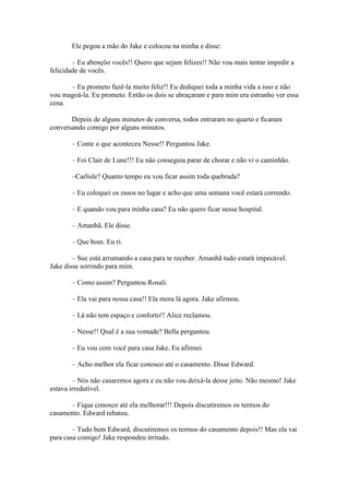 Ele pegou a mão do Jake e colocou na minha e disse:

        – Eu abençôo vocês!! Quero que sejam felizes!! Não vou mais tentar impedir a
felicidade de vocês.

      – Eu prometo fazê-la muito feliz!! Eu dediquei toda a minha vida a isso e não
vou magoá-la. Eu prometo. Então os dois se abraçaram e para mim era estranho ver essa
cena.

       Depois de alguns minutos de conversa, todos entraram no quarto e ficaram
conversando comigo por alguns minutos.

       – Conte o que aconteceu Nesse!! Perguntou Jake.

       – Foi Clair de Lune!!! Eu não conseguia parar de chorar e não vi o caminhão.

       –Carlisle? Quanto tempo eu vou ficar assim toda quebrada?

       – Eu coloquei os ossos no lugar e acho que uma semana você estará correndo.

       – E quando vou para minha casa? Eu não quero ficar nesse hospital.

       – Amanhã. Ele disse.

       – Que bom. Eu ri.

        – Sue está arrumando a casa para te receber. Amanhã tudo estará impecável.
Jake disse sorrindo para mim.

       – Como assim? Perguntou Rosali.

       – Ela vai para nossa casa!! Ela mora lá agora. Jake afirmou.

       – Lá não tem espaço e conforto!! Alice reclamou.

       – Nesse!! Qual é a sua vontade? Bella perguntou.

       – Eu vou com você para casa Jake. Eu afirmei.

       – Acho melhor ela ficar conosco até o casamento. Disse Edward.

        – Nós não casaremos agora e eu não vou deixá-la desse jeito. Não mesmo! Jake
estava irredutível.

      – Fique conosco até ela melhorar!!! Depois discutiremos os termos do
casamento. Edward rebateu.

        – Tudo bem Edward, discutiremos os termos do casamento depois!! Mas ela vai
para casa comigo! Jake respondeu irritado.
 
