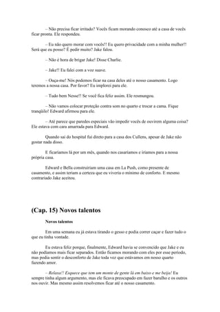 – Não precisa ficar irritado? Vocês ficam morando conosco até a casa de vocês
ficar pronta. Ele respondeu.

       – Eu não quero morar com vocês!! Eu quero privacidade com a minha mulher!!
Será que eu posso? É pedir muito? Jake falou.

       – Não é hora de brigar Jake! Disse Charlie.

       – Jake!! Eu falei com a voz suave.

       – Ouça-me! Nós podemos ficar na casa deles até o nosso casamento. Logo
teremos a nossa casa. Por favor? Eu implorei para ele.

       – Tudo bem Nesse!! Se você fica feliz assim. Ele resmungou.

        – Não vamos colocar proteção contra som no quarto e trocar a cama. Fique
tranqüilo! Edward afirmou para ele.

        – Até parece que paredes especiais vão impedir vocês de ouvirem alguma coisa?
Ele estava com cara amarrada para Edward.

        Quando sai do hospital fui direto para a casa dos Cullens, apesar de Jake não
gostar nada disso.

        E ficaríamos lá por um mês, quando nos casaríamos e iríamos para a nossa
própria casa.

        Edward e Bella construiriam uma casa em La Push, como presente de
casamento, e assim teriam a certeza que eu viveria o mínimo de conforto. E mesmo
contrariado Jake aceitou.




(Cap. 15) Novos talentos
       Novos talentos

        Em uma semana eu já estava tirando o gesso e podia correr caçar e fazer tudo o
que eu tinha vontade.

       Eu estava feliz porque, finalmente, Edward havia se convencido que Jake e eu
não podíamos mais ficar separados. Então ficamos morando com eles por esse período,
mas podia sentir o desconforto de Jake toda vez que estávamos em nosso quarto
fazendo amor.

       – Relaxa!! Esquece que tem um monte de gente lá em baixo e me beija! Eu
sempre tinha algum argumento, mas ele ficava preocupado em fazer barulho e os outros
nos ouvir. Mas mesmo assim resolvemos ficar até o nosso casamento.
 