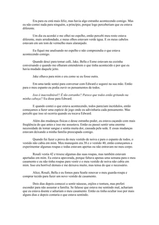 Era para eu está mais feliz, mas havia algo estranho acontecendo comigo. Mas
eu não contei nada para ninguém, a princípio, porque logo perceberiam que eu estava
diferente.

        Um dia eu acordei e me olhei no espelho, então percebi meu rosto estava
diferente, mais arredondado, e meus olhos estavam verde água. E os meus cabelos
estavam em um tom de vermelho mais alaranjado.

       Eu fiquei me analisando no espelho e não compreendia o que estava
acontecendo comigo.

       Quando desci para tomar café, Jake, Bella e Esme estavam na cozinha
conversando e quando me olharam entenderem o que tinha acontecido e por que eu
havia mudado daquele jeito.

       Jake olhava para mim e era como se eu fosse outra.

        Em uma tarde sentei para conversar com Edward e segurei na sua mão. Então
para o meu espanto eu podia ouvir os pensamentos de todos.

       Isso é inacreditável!! É tão estranho!! Parece que todos estão gritando na
minha cabeça!! Eu disse para Edward.

        E quando contei o que estava acontecendo, todos pareciam incrédulos, então
começamos a fazer uma espécie de jogo onde eu adivinharia cada pensamento. Mas
percebi que isso só ocorria quando eu tocava Edward.

        Além das mudanças físicas e desse estranho poder, eu estava caçando com mais
freqüência do que antes e isso me assustava. Então eu passei sentir uma enorme
necessidade de tomar sangue e sentia muita dor, causada pela sede. E essas mudanças
estavam deixando a minha família preocupada comigo.

        Quando fui fazer a prova do meu vestido de noiva e para o espanto de todos, o
vestido não cabia em mim. Meu manequim era 38 e o vestido 40, então começamos a
experimentar algumas roupas e todas estavam apertas ou não entravam no meu corpo.

       Rosali vestia 42 e trouxe algumas das suas roupas, mas também estavam
apertadas em mim. Eu estava apavorada, porque faltava apenas uma semana para o meu
casamento e eu não tinha roupas para vestir e o meu vestido de noiva não cabia em
mim. Isso era horrível demais e me deixava muito, mas tensa do que o necessário.

      Alice, Rosali, Bella e eu fomos para Seatle renovar o meu guarda-roupa e
comprar tecido para fazer um novo vestido de casamento.

        Dois dias depois comecei a sentir náuseas, enjôos e tontura, mas preferi
esconder para não assustar a família. Se falasse que estava me sentindo mal, achariam
que eu estava doente e adiariam o meu casamento. Então eu tinha ocultar isso por mais
alguns dias e depois contaria o que estava sentindo.
 