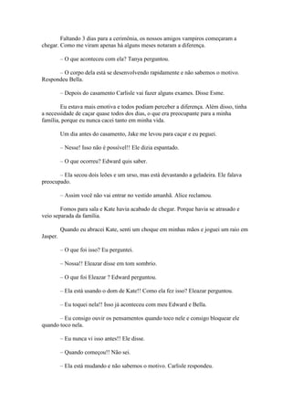 Faltando 3 dias para a cerimônia, os nossos amigos vampiros começaram a
chegar. Como me viram apenas há alguns meses notaram a diferença.

          – O que aconteceu com ela? Tanya perguntou.

      – O corpo dela está se desenvolvendo rapidamente e não sabemos o motivo.
Respondeu Bella.

          – Depois do casamento Carlisle vai fazer alguns exames. Disse Esme.

        Eu estava mais emotiva e todos podiam perceber a diferença. Além disso, tinha
a necessidade de caçar quase todos dos dias, o que era preocupante para a minha
família, porque eu nunca cacei tanto em minha vida.

          Um dia antes do casamento, Jake me levou para caçar e eu peguei.

          – Nesse! Isso não é possível!! Ele dizia espantado.

          – O que ocorreu? Edward quis saber.

       – Ela secou dois leões e um urso, mas está devastando a geladeira. Ele falava
preocupado.

          – Assim você não vai entrar no vestido amanhã. Alice reclamou.

        Fomos para sala e Kate havia acabado de chegar. Porque havia se atrasado e
veio separada da família.

          Quando eu abracei Kate, senti um choque em minhas mãos e joguei um raio em
Jasper.

          – O que foi isso? Eu perguntei.

          – Nossa!! Eleazar disse em tom sombrio.

          – O que foi Eleazar ? Edward perguntou.

          – Ela está usando o dom de Kate!! Como ela fez isso? Eleazar perguntou.

          – Eu toquei nela!! Isso já aconteceu com meu Edward e Bella.

       – Eu consigo ouvir os pensamentos quando toco nele e consigo bloquear ele
quando toco nela.

          – Eu nunca vi isso antes!! Ele disse.

          – Quando começou!! Não sei.

          – Ela está mudando e não sabemos o motivo. Carlisle respondeu.
 