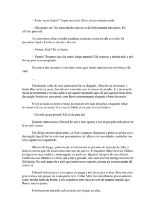 – Tente ver o futuro!! Toque em mim! Alice estava entusiasmada.

        – Não quero ver!!Eu estou muito sensível e definitivamente não quero. Eu
afirmei para ela.

       As conversas sobre a minha mudança tomaram conta da sala e a noite foi
passando rápido. Então eu decidi ir dormir.

        – Vamos, Jake? Eu o chamei.

       – Vamos!!Teremos um dia muito longo amanhã. Ele segurou a minha mão e nós
fomos para o nosso quarto.

        Eu estava tão cansada e com tanto sono, que dormi rapidamente nos braços do
Jake.

        ...

        Finalmente o dia do meu casamento havia chegado. Alice havia arrumado o
lindo altar na beira praia, fazendo um caminho com as mesas decoradas. E a decoração
ficou deslumbrante e eu não achava até aquele momento que ela conseguiria fazer uma
decoração bonita em uma praia, mas ficou extremamente elegante e bem decorado.

       O sol já havia se posto e todos já estavam em suas posições, enquanto Alice
terminava de me arrumar. Era o que Carlisle dizia para ela no telefone.

        – Ela está quase pronta! Ela dizia para ele.

        Quando terminamos, Edward foi até o meu quarto e me pegou pela mão para me
levar até o carro.

        Ele dirigiu muito rápido para La Push e quando chegamos à praia eu podia ver a
decoração (que já havia visto nos pensamentos de Alice) e os convidados, sentados nos
seus lugares nos esperando.

        Mesmo de longe, podia ouvir os batimentos acelerados do coração de Jake, e
tinha a certeza que ele estava mais nervoso do que eu. E enquanto Alice dava os últimos
retoques no meu vestido e maquiagem, eu pude ver algumas imagens do meu futuro.
Então nós nos olhamos e vimos que estava grávida, com uma imensa barriga radiante de
felicidade. Eu sorri para ela e pedi que mantivesse segredo, porque eu mesma queria dá
a notícia.

        Edward voltou para o carro para me pegar e me levar para o altar. Mas nós duas
procuramos não pensar na visão perto dele. Então Alice foi caminhando graciosamente,
como minha dama de honra, e nós seguimos atrás dela ao som da marcha nupcial que
Rosali tocava piano.

        Continuamos andando calmamente até chegar ao altar.
 