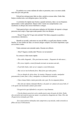 Eu poderia ver o rosto radiante de todos os presentes, mas e eu estava ainda
mais feliz por está grávida.

        Edward me entregou para Jake no altar, unindo as nossas mãos. Então Jake
beijou a minha testa e nos dirigimos para o Juiz de Paz.

       A cerimônia foi rápida mais bonita e quando terminou, Jake e eu nos beijamos
apaixonados e todos aplaudiram. Depois todos vieram nos cumprimentar e nos
recebemos os abraços dos nossos familiares e amigos.

        Tudo parecia bem e nós estávamos radiantes de felicidade, de repente o choque
percorreu meu corpo e fique apavorada quando Alice me abraçou.

       – Nesse!! O que foi? O que está sentindo? Ele falava enquanto eu perdia a
consciência e desmaiava.

        Quando eu acordei, estávamos na casa de Billy e eu pedi para chamar a minha
família, os seus irmãos de Jake e os nossos amigos vampiro. Era muito importante o que
eu ia contar a todos.

       Todos entraram sem entender nada e ficaram em silêncio.

       – Alice!! Segura a minha mão? Preciso ver novamente!!

       Eu comecei a falar muito rápido:

       – Eles estão chegando... Eles precisam me matar... Enquanto ele não nasce...

       – Ele cresce rápido e estará formado em mais ou mesmos um mês.

       – É um bebe lindo e não vai ser vampiro e nem lobisomem.

       – Mas vai ser incrivelmente forte. Mais forte que todos juntos.

      – Vai ser dotado de vários dons: ler mentes, bloquear escudos, manipular
pensamentos (como Jane e Alec), manipular os elementos da natureza.

       – Uma criança linda e muito parecida com o pai. Eu ria enquanto falava.

        – Eles têm um vidente chamado Marlos e ele pode ver o futuro do nosso bebe. E
é ele quem está mostrando o futuro para mim!

       –Um guerreiro que defenderá o seu povo e raça humana.

        – Um dos futuros possíveis será a minha morte antes do parto do bebe. Então
eles enviarão mercenários para me matar e os primeiros chegaram em 3 dias. Eles são
20 guerreiros treinados por Felix

        –Se os mercenários (nômades) não cumprirem a sua missão, então enviarão os
filhos da Lua (3 lobisomens)
 