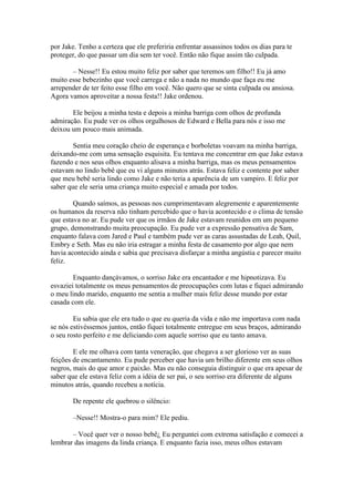 por Jake. Tenho a certeza que ele preferiria enfrentar assassinos todos os dias para te
proteger, do que passar um dia sem ter você. Então não fique assim tão culpada.

       – Nesse!! Eu estou muito feliz por saber que teremos um filho!! Eu já amo
muito esse bebezinho que você carrega e não a nada no mundo que faça eu me
arrepender de ter feito esse filho em você. Não quero que se sinta culpada ou ansiosa.
Agora vamos aproveitar a nossa festa!! Jake ordenou.

       Ele beijou a minha testa e depois a minha barriga com olhos de profunda
admiração. Eu pude ver os olhos orgulhosos de Edward e Bella para nós e isso me
deixou um pouco mais animada.

        Sentia meu coração cheio de esperança e borboletas voavam na minha barriga,
deixando-me com uma sensação esquisita. Eu tentava me concentrar em que Jake estava
fazendo e nos seus olhos enquanto alisava a minha barriga, mas os meus pensamentos
estavam no lindo bebê que eu vi alguns minutos atrás. Estava feliz e contente por saber
que meu bebê seria lindo como Jake e não teria a aparência de um vampiro. E feliz por
saber que ele seria uma criança muito especial e amada por todos.

        Quando saímos, as pessoas nos cumprimentavam alegremente e aparentemente
os humanos da reserva não tinham percebido que o havia acontecido e o clima de tensão
que estava no ar. Eu pude ver que os irmãos de Jake estavam reunidos em um pequeno
grupo, demonstrando muita preocupação. Eu pude ver a expressão pensativa de Sam,
enquanto falava com Jared e Paul e também pude ver as caras assustadas de Leah, Quil,
Embry e Seth. Mas eu não iria estragar a minha festa de casamento por algo que nem
havia acontecido ainda e sabia que precisava disfarçar a minha angústia e parecer muito
feliz.

        Enquanto dançávamos, o sorriso Jake era encantador e me hipnotizava. Eu
esvaziei totalmente os meus pensamentos de preocupações com lutas e fiquei admirando
o meu lindo marido, enquanto me sentia a mulher mais feliz desse mundo por estar
casada com ele.

        Eu sabia que ele era tudo o que eu queria da vida e não me importava com nada
se nós estivéssemos juntos, então fiquei totalmente entregue em seus braços, admirando
o seu rosto perfeito e me deliciando com aquele sorriso que eu tanto amava.

        E ele me olhava com tanta veneração, que chegava a ser glorioso ver as suas
feições de encantamento. Eu pude perceber que havia um brilho diferente em seus olhos
negros, mais do que amor e paixão. Mas eu não conseguia distinguir o que era apesar de
saber que ele estava feliz com a idéia de ser pai, o seu sorriso era diferente de alguns
minutos atrás, quando recebeu a notícia.

        De repente ele quebrou o silêncio:

        –Nesse!! Mostra-o para mim? Ele pediu.

       – Você quer ver o nosso bebê¿ Eu perguntei com extrema satisfação e comecei a
lembrar das imagens da linda criança. E enquanto fazia isso, meus olhos estavam
 