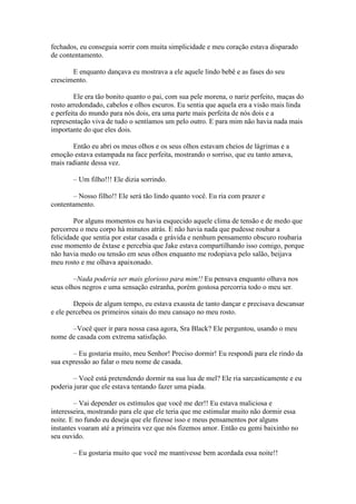 fechados, eu conseguia sorrir com muita simplicidade e meu coração estava disparado
de contentamento.

       E enquanto dançava eu mostrava a ele aquele lindo bebê e as fases do seu
crescimento.

        Ele era tão bonito quanto o pai, com sua pele morena, o nariz perfeito, maças do
rosto arredondado, cabelos e olhos escuros. Eu sentia que aquela era a visão mais linda
e perfeita do mundo para nós dois, era uma parte mais perfeita de nós dois e a
representação viva de tudo o sentíamos um pelo outro. E para mim não havia nada mais
importante do que eles dois.

       Então eu abri os meus olhos e os seus olhos estavam cheios de lágrimas e a
emoção estava estampada na face perfeita, mostrando o sorriso, que eu tanto amava,
mais radiante dessa vez.

       – Um filho!!! Ele dizia sorrindo.

       – Nosso filho!! Ele será tão lindo quanto você. Eu ria com prazer e
contentamento.

        Por alguns momentos eu havia esquecido aquele clima de tensão e de medo que
percorreu o meu corpo há minutos atrás. E não havia nada que pudesse roubar a
felicidade que sentia por estar casada e grávida e nenhum pensamento obscuro roubaria
esse momento de êxtase e percebia que Jake estava compartilhando isso comigo, porque
não havia medo ou tensão em seus olhos enquanto me rodopiava pelo salão, beijava
meu rosto e me olhava apaixonado.

        –Nada poderia ser mais glorioso para mim!! Eu pensava enquanto olhava nos
seus olhos negros e uma sensação estranha, porém gostosa percorria todo o meu ser.

        Depois de algum tempo, eu estava exausta de tanto dançar e precisava descansar
e ele percebeu os primeiros sinais do meu cansaço no meu rosto.

      –Você quer ir para nossa casa agora, Sra Black? Ele perguntou, usando o meu
nome de casada com extrema satisfação.

       – Eu gostaria muito, meu Senhor! Preciso dormir! Eu respondi para ele rindo da
sua expressão ao falar o meu nome de casada.

        – Você está pretendendo dormir na sua lua de mel? Ele ria sarcasticamente e eu
poderia jurar que ele estava tentando fazer uma piada.

        – Vai depender os estímulos que você me der!! Eu estava maliciosa e
interesseira, mostrando para ele que ele teria que me estimular muito não dormir essa
noite. E no fundo eu deseja que ele fizesse isso e meus pensamentos por alguns
instantes voaram até a primeira vez que nós fizemos amor. Então eu gemi baixinho no
seu ouvido.

       – Eu gostaria muito que você me mantivesse bem acordada essa noite!!
 
