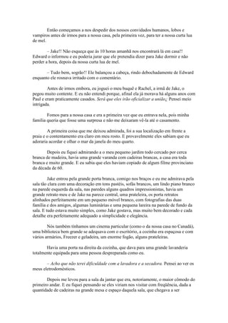Então começamos a nos despedir dos nossos convidados humanos, lobos e
vampiros antes de irmos para a nossa casa, pela primeira vez, para ter a nossa curta lua
de mel.

        – Jake!! Não esqueça que ás 10 horas amanhã nos encontrará lá em casa!!
Edward o informou e eu poderia jurar que ele pretendia dizer para Jake dormir e não
perder a hora, depois da nossa curta lua de mel.

       – Tudo bem, sogrão!! Ele balançou a cabeça, rindo debochadamente de Edward
enquanto ele rosnava irritado com o comentário.

        Antes de irmos embora, eu joguei o meu buquê e Rachel, a irmã de Jake, o
pegou muito contente. E eu não entendi porque, afinal ela já morava há alguns anos com
Paul e eram praticamente casados. Será que eles irão oficializar a união¿ Pensei meio
intrigada.

        Fomos para a nossa casa e era a primeira vez que eu entrava nela, pois minha
família queria que fosse uma surpresa e não me deixaram vê-la até o casamento.

        A primeira coisa que me deixou admirada, foi a sua localização em frente a
praia e o contentamento era claro em meu rosto. E provavelmente eles sabiam que eu
adoraria acordar e olhar o mar da janela do meu quarto.

       Depois eu fiquei admirando a o meu pequeno jardim todo cercado por cerca
branca de madeira, havia uma grande varanda com cadeiras brancas, a casa era toda
branca e muito grande. E eu sabia que eles haviam copiado de algum filme provinciano
da década de 60.

         Jake entrou pela grande porta branca, comigo nos braços e eu me admirava pela
sala tão clara com uma decoração em tons pastéis, sofás brancos, um lindo piano branco
na parede esquerda da sala, nas paredes alguns quadros impressionistas, havia um
grande retrato meu e de Jake na parece central, uma prateleira, os porta retratos
alinhados perfeitamente em um pequeno móvel branco, com fotografias das duas
família e dos amigos, algumas luminárias e uma pequena lareira na parede de fundo da
sala. E tudo estava muito simples, como Jake gostava, mas muito bem decorado e cada
detalhe era perfeitamente adequado a simplicidade e elegância.

        Nós também tínhamos um cinema particular (como o da nossa casa no Canadá),
uma biblioteca bem grande se adequava com o escritório, a cozinha era espaçosa e com
vários armários, Freezer e geladeira, um enorme fogão, alguns prateleiras.

       Havia uma porta na direita da cozinha, que dava para uma grande lavanderia
totalmente equipada para uma pessoa despreparada como eu.

       – Acho que não terei dificuldade com a lavadora e a secadora. Pensei ao ver os
meus eletrodomésticos.

       Depois me levou para a sala da jantar que era, notoriamente, o maior cômodo do
primeiro andar. E eu fiquei pensando se eles viriam nos visitar com freqüência, dada a
quantidade de cadeiras na grande mesa e espaço daquela sala, que chegava a ser
 