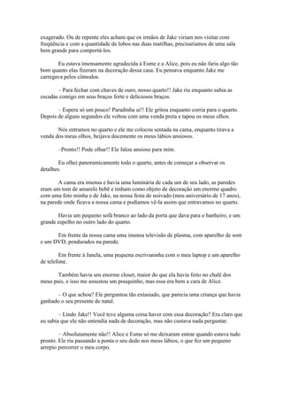 exagerado. Ou de repente eles acham que os irmãos de Jake viriam nos visitar com
freqüência e com a quantidade de lobos nas duas matilhas, precisaríamos de uma sala
bem grande para comportá-los.

       Eu estava imensamente agradecida à Esme e a Alice, pois eu não faria algo tão
bom quanto elas fizeram na decoração dessa casa. Eu pensava enquanto Jake me
carregava pelos cômodos.

       – Para fechar com chaves de ouro, nosso quarto!! Jake riu enquanto subia as
escadas comigo em seus braços forte e deliciosos braços.

       – Espera só um pouco! Paradinha ai!! Ele gritou enquanto corria para o quarto.
Depois de alguns segundos ele voltou com uma venda preta e tapou os meus olhos.

       Nós entramos no quarto e ele me colocou sentada na cama, enquanto tirava a
venda dos meus olhos, beijava docemente os meus lábios ansiosos.

       –Pronto!! Pode olhar!! Ele falou ansioso para mim.

        Eu olhei panoramicamente todo o quarto, antes de começar a observar os
detalhes.

       A cama era imensa e havia uma luminária de cada um de seu lado, as paredes
eram um tom de amarelo bebê e tinham como objeto de decoração um enorme quadro
com uma foto minha e de Jake, na nossa festa de noivado (meu aniversário de 17 anos),
na parede onde ficava a nossa cama e podíamos vê-la assim que entravamos no quarto.

       Havia um pequeno sofá branco ao lado da porta que dava para o banheiro, e um
grande espelho no outro lado do quarto.

      Em frente da nossa cama uma imensa televisão de plasma, com aparelho de som
e um DVD, pendurados na parede.

        Em frente à Janela, uma pequena escrivaninha com o meu laptop e um aparelho
de telefone.

       Também havia um enorme closet, maior do que ela havia feito no chalé dos
meus pais, e isso me assustou um pouquinho, mas essa era bem a cara de Alice.

       – O que achou? Ele perguntou tão extasiado, que parecia uma criança que havia
ganhado o seu presente de natal.

        – Lindo Jake!! Você teve alguma coisa haver com essa decoração? Era claro que
eu sabia que ele não entendia nada de decoração, mas não custava nada perguntar.

        – Absolutamente não!! Alice e Esme só me deixaram entrar quando estava tudo
pronto. Ele riu passando a ponta o seu dedo nos meus lábios, o que fez um pequeno
arrepio percorrer o meu corpo.
 