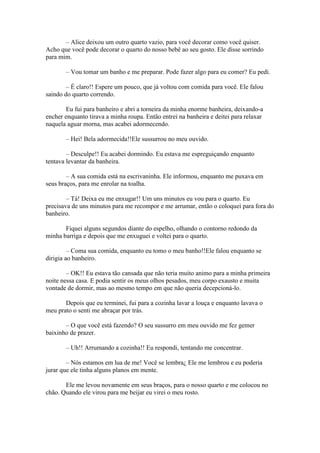 – Alice deixou um outro quarto vazio, para você decorar como você quiser.
Acho que você pode decorar o quarto do nosso bebê ao seu gosto. Ele disse sorrindo
para mim.

       – Vou tomar um banho e me preparar. Pode fazer algo para eu comer? Eu pedi.

        – É claro!! Espere um pouco, que já voltou com comida para você. Ele falou
saindo do quarto correndo.

        Eu fui para banheiro e abri a torneira da minha enorme banheira, deixando-a
encher enquanto tirava a minha roupa. Então entrei na banheira e deitei para relaxar
naquela aguar morna, mas acabei adormecendo.

       – Hei! Bela adormecida!!Ele sussurrou no meu ouvido.

        – Desculpe!! Eu acabei dormindo. Eu estava me espreguiçando enquanto
tentava levantar da banheira.

        – A sua comida está na escrivaninha. Ele informou, enquanto me puxava em
seus braços, para me enrolar na toalha.

        – Tá! Deixa eu me enxugar!! Um uns minutos eu vou para o quarto. Eu
precisava de uns minutos para me recompor e me arrumar, então o coloquei para fora do
banheiro.

       Fiquei alguns segundos diante do espelho, olhando o contorno redondo da
minha barriga e depois que me enxuguei e voltei para o quarto.

         – Coma sua comida, enquanto eu tomo o meu banho!!Ele falou enquanto se
dirigia ao banheiro.

        – OK!! Eu estava tão cansada que não teria muito animo para a minha primeira
noite nessa casa. E podia sentir os meus olhos pesados, meu corpo exausto e muita
vontade de dormir, mas ao mesmo tempo em que não queria decepcioná-lo.

       Depois que eu terminei, fui para a cozinha lavar a louça e enquanto lavava o
meu prato o senti me abraçar por trás.

       – O que você está fazendo? O seu sussurro em meu ouvido me fez gemer
baixinho de prazer.

       – Uh!! Arrumando a cozinha!! Eu respondi, tentando me concentrar.

        – Nós estamos em lua de me! Você se lembra¿ Ele me lembrou e eu poderia
jurar que ele tinha alguns planos em mente.

       Ele me levou novamente em seus braços, para o nosso quarto e me colocou no
chão. Quando ele virou para me beijar eu virei o meu rosto.
 
