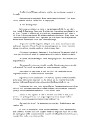 – Qual problema? Ele perguntou com uma face que mostrava preocupação e
decepção.

       – Tenho que escovar os dentes. Posso ter um momento humano? Eu ri no seu
ouvido, tentando disfarçar a minha falta de empolgação.

       – É claro. Ele respondeu.

         Depois que nos deitamos na cama, eu me sentia desconfortável e não estava
com vontade de fazer amor. Eu me virei de costas para ele e encostei a minha cabeça no
seu braço. Contudo eu sabia que ele perceberia que eu estava estranha, pois nunca eu
iria deixar de fazer amor com ele. Ele sabia eu era fogosa demais para deixar passar essa
oportunidade e provavelmente estava esperando que eu acabasse com ele aquela noite.
Mesmo assim ele tentou ser casual e ser carinhoso comigo.

        – O que você tem? Ele perguntou intrigado com a minha indiferença as suas
carícias em meu corpo. Provavelmente ele tentava imaginar o que passava na minha
cabeça, pois se fosse em outra ocasião eu estaria pegando fogo.

        – Só um pouco preocupara. Podemos só ficar abraçados? Eu perguntei, ainda de
costas para ele e com um pouco de esperanças que ele desistisse e deixasse eu dormir.

       – Você tem certeza? Ele beijava o meu pescoço e passava a mão em meus seios
enquanto falava.

       – Certeza eu não tenho, mas estou tão cansada. Além disse precisamos acordar
cedo amanhã. Eu respondi me arrepiando um pouco com as suas carícias.

       – Tudo bem!! Se você mudar de idéia me avisa!! Ele ria sarcasticamente
enquanto continuava as suas investidas em meu corpo.

        Enquanto eu estava deitada sobre o seu peito nu, ele fazia carinho nas minhas
costas e suas mãos subiam e desciam por ela, fazendo um frio percorrer pela minha
espinha. Então quando percebi estava totalmente seduzida e excitada por ele.

        Começamos a fazer amor e eu o sentia diferente. Estava mais calmo e carinhoso
e eu não sabia o que exatamente havia mudado na forma como me tocava, mas sentia
que algo em seus toques haviam mudado. -Talvez o bebê. Pensei.

        Contudo eu tinha urgência de senti-lo em mim, todo dentro de mim, o seu
cheiro, o seu gosto e prazer que o seu corpo me proporcionava, mas ele preferia
prolongar o momento aqueles momentos me deixando nervosa.

       – Do meu jeito, Nesse!! Ele sussurrou no meu ouvido e depois deu uma leve
mordida nela.

        Ele tocava os meus seios e o meu colo tão lentamente e ficava me observando
com admiração enquanto fazia isso. E depois ele desceu um pouco, pegou um dos meus
pés e começou a lambê-los delicadamente, enquanto subia beijando os meus tornozelos,
meus joelhos, minha coxa, minha virilha...
 