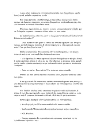 A essa altura eu já estava extremamente excitada, mas ele continuou aquele
lento jogo de sedução enquanto eu gemia.

       Sua língua percorria a minha barriga, o meu umbigo e aos poucos ele foi
subindo até chegar os meus seios novamente. Enquanto eu gemia cada vez mais alto,
com o enorme prazer que ele me fazia sentir.

       Depois de algum tempo, ele chupava os meus seios com tanta ferocidade, que
me fazia gritar enquanto cravava as minhas unhas em suas costas.

       Eu definitivamente estava no céu!!! O meu prazer era totalmente indescritível!!
Totalmente inigualável!!

        – Jake!! Por favor!! Eu quero te sentir!! Eu implorava por ele. Eu o desejava
mais do que tudo naquele momento. E não me importava se estava cansada ou com
sono!! Eu o queria e ele seria meu!!!

       Ele foi se encaixando delicadamente entre as minhas pernas, e aos poucos
consegui senti-lo me penetrando bem lentamente em mim.

        – Mas rápido Jake!!! Mais rápido!! Eu estava enlouquecida de desejo e paixão.
E ansiava por mais, apesar de saber que ele estava fazendo as coisas da forma que ele
queria, eu não agüentava mais esperar que o ritmo eletrizante que estava acostumada
começasse.

       – Dessa vez vai ser do meu jeito!! Ele sussurrou no meu ouvido.

       O ritmo era bem lento e ele olhava nos meus olhos, enquanto entrava e sai no
meu corpo.

        E aos poucos ele foi aumentando o ritmo, enquanto chupava o meu pescoço e
uma de suas mão estava percorrendo os meus cabelos e a outra segurando a minha mão
esquer da.

        Nós fizemos amor de forma totalmente do que estávamos acostumados. E
apesar do meu desespero por ele, nunca tinha sido tão maravilhoso e prazeroso como
naquela noite.E eu estava plenamente realizada e feliz depois que terminamos.

       Então depois de algum tempo deitada sobre o seu peito adormeci.

       – Acorda preguiçosa!! Ele sussurrava baixinho no meu ouvido.

       – Que horas são? Perguntei ainda sonolenta e tentando abri os meus olhos.

       – 9.39. Ele disse.

      – Estamos atrasados. Eu respondi para ele, um pouco impaciente por ter
dormido tanto e perdido a hora.
 