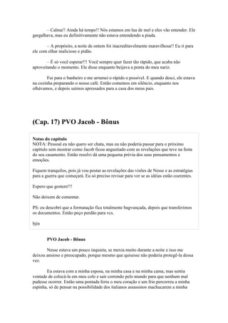 – Calma!! Ainda há tempo!! Nós estamos em lua de mel e eles vão entender. Ele
gargalhava, mas eu definitivamente não estava entendendo a piada.

       – A propósito, a noite de ontem foi inacreditavelmente maravilhosa!! Eu ri para
ele com olhar malicioso e pidão.

        – É só você esperar!!! Você sempre quer fazer tão rápido, que acaba não
aproveitando o momento. Ele disse enquanto beijava a ponta do meu nariz.

        Fui para o banheiro e me arrumei o rápido o possível. E quando desci, ele estava
na cozinha preparando o nosso café. Então comemos em silêncio, enquanto nos
olhávamos, e depois saímos apressados para a casa dos meus pais.




(Cap. 17) PVO Jacob - Bônus

Notas do capítulo
NOTA: Pessoal eu não quero ser chata, mas eu não poderia passar para o próximo
capítulo sem mostrar como Jacob ficou angustiado com as revelações que teve na festa
do seu casamento. Então resolvi dá uma pequena prévia dos seus pensamentos e
emoções.

Fiquem tranquilos, pois já vou postar as revelações das visões de Nesse e as estratégias
para a guerra que começará. Eu só preciso revisar para ver se as idéias estão coerentes.

Espero que gostem!!!

Não deixem de comentar.

PS: eu descobri que a formatação fica totalmente bagvunçada, depois que transferimos
os documentos. Então peço perdão para vcs.

bjin


       PVO Jacob - Bônus

       Nesse estava um pouco inquieta, se mexia muito durante a noite e isso me
deixou ansioso e preocupado, porque mesmo que quisesse não poderia protegê-la dessa
vez.

       Eu estava com a minha esposa, na minha casa e na minha cama, mas sentia
vontade de colocá-la em meu colo e sair correndo pelo mundo para que nenhum mal
pudesse ocorrer. Então uma pontada feriu o meu coração e um frio percorreu a minha
espinha, só de pensar na possibilidade dos italianos assassinos machucarem a minha
 