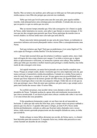 familia. Mas eu tentava me acalmar, pois sabia que eu tinha que ser forte para proteger a
minha esposa e meu filho dos perigos que estavam nos rondando.

        Sabia que teria que levá-la para uma casa dos seus pais, para aquela maldita
reunião, onde planejaríamos uma estratégia para nos defender. Contudo não era isso o
que eu queria e o que eu sentia que era certo.

        Mas ao mesmo tempo entendia que Alice não conseguiria ver o futuro se ajuda
de Nesse, então lutaríamos no escuro, sem saber o que fariam os nossos inimigos. E foi
isso que me deu coragem para permitir que fosse Nesse participar da reunião com os
nossos aliados e se ferisse ainda mais com tudo que seria dito lá.

        Passei uma noite inteira pensando no que seria do nosso futuro, se realmente os
assassinos italianos estivessem planejando matar o nosso filho e conseqüentemente uma
Nesse.

        Será que teríamos que fugir? Será que eu poderíamos viver como fugitivos? Eu
seria capaz de Proteger a minha família? Um dia teriamos paz?

        O meu lado racional dizia que deveríamos ir embora o quanto antes, mas o lado
mais selvagem do meu corpo clamava por sangue. E eu tinha a certeza que se algum
deles se aproximassem o suficiente, eu arrancaria a pensar sem cabeça. Mas também
sabia que tinha que encontrar a melhor maneira para proteger a minha família, mas tinha
medo de não conseguir exito nisso.

        Até aquele momento, eu nunca havia pensado em uma família completa com
Nesse. Porque eu sempre soube, desde o momento que tive uma impressão com ela, que
nunca seria pai e transmitirá a minha descendência. Contudo ter a minha Nesse junto a
mim foi mais forte que a vontade de ser pai. Só que agora essa era possibilidade real e
mesmo que fosse impossível de termos gerado um filho nosso, de alguma forma sinistra
a vida se encarregou disso e nos deu esse pequeno milagre. Então não era só ela que eu
teria que proteger, mas o fruto do amor que sentimos um pelo outro e que sempre será a
parte mais bonita das nossas vidas: O nosso filho.

        Eu cochilei um pouco, mas acordei várias vezes durante a noite com os
pesadelos de Nesse. Tentando acalma-la, apesar dela está totalmente inconsciente do
que estava acontecendo. E era horrível para mim colocar a minha mão sobre o seu rosto
e ver uma tortura dos seus pesadelos.

         O dia amanheceu lentamente e pude ver um fraco raio de sol nascendo no
horizonte. E sabia que não sairia tão forte hoje, pois o tempo estava um pouco nublado e
parecia que iria chover. E quando olhei para o relógio, já eram 9,39 e Nesse ainda
dormia profundamente. contudo eu sabia que ficariam todos chateados com o nosso
atraso, então mesmo querendo proporcionar um dia tranqüilo deitada na cama, eu tinha
que acordá-la.

        Então coloque os meus lábios deixaram seu ouvido, de forma suave, e a chamei
bem baixinho para não assusta-la. E enquanto fazia isso, minha mão percorria as suas
costas fazendo um desenho de um coração.
 