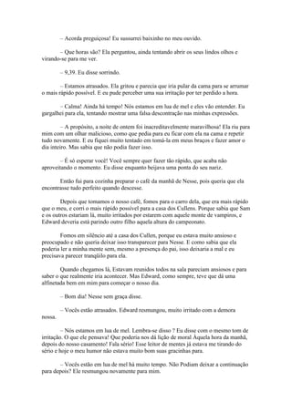 – Acorda preguiçosa! Eu sussurrei baixinho no meu ouvido.

       – Que horas são? Ela perguntou, ainda tentando abrir os seus lindos olhos e
virando-se para me ver.

         – 9,39. Eu disse sorrindo.

        – Estamos atrasados. Ela gritou e parecia que iria pular da cama para se arrumar
o mais rápido possível. E eu pude perceber uma sua irritação por ter perdido a hora.

       – Calma! Ainda há tempo! Nós estamos em lua de mel e eles vão entender. Eu
gargalhei para ela, tentando mostrar uma falsa descontração nas minhas expressões.

         – A propósito, a noite de ontem foi inacreditavelmente maravilhosa! Ela riu para
mim com um olhar malicioso, como que pedia para eu ficar com ela na cama e repetir
tudo novamente. E eu fiquei muito tentado em tomá-la em meus braços e fazer amor o
dia inteiro. Mas sabia que não podia fazer isso.

        – É só esperar você! Você sempre quer fazer tão rápido, que acaba não
aproveitando o momento. Eu disse enquanto beijava uma ponta do seu nariz.

       Então fui para cozinha preparar o café da manhã de Nesse, pois queria que ela
encontrasse tudo perfeito quando descesse.

        Depois que tomamos o nosso café, fomos para o carro dela, que era mais rápido
que o meu, e corri o mais rápido possível para a casa dos Cullens. Porque sabia que Sam
e os outros estariam lá, muito irritados por estarem com aquele monte de vampiros, e
Edward deveria está parindo outro filho aquela altura do campeonato.

        Fomos em silêncio até a casa dos Cullen, porque eu estava muito ansioso e
preocupado e não queria deixar isso transparecer para Nesse. E como sabia que ela
poderia ler a minha mente sem, mesmo a presença do pai, isso deixaria a mal e eu
precisava parecer tranqüilo para ela.

        Quando chegamos lá, Estavam reunidos todos na sala pareciam ansiosos e para
saber o que realmente iria acontecer. Mas Edward, como sempre, teve que dá uma
alfinetada bem em mim para começar o nosso dia.

         – Bom dia! Nesse sem graça disse.

         – Vocês estão atrasados. Edward resmungou, muito irritado com a demora
nossa.

         – Nós estamos em lua de mel. Lembra-se disso ? Eu disse com o mesmo tom de
irritação. O que ele pensava! Que poderia nos dá lição de moral Àquela hora da manhã,
depois do nosso casamento! Fala sério! Esse leitor de mentes já estava me tirando do
sério e hoje o meu humor não estava muito bom suas gracinhas para.

       – Vocês estão em lua de mel há muito tempo. Não Podiam deixar a continuação
para depois? Ele resmungou novamente para mim.
 