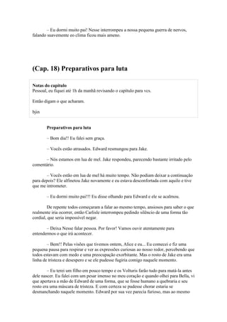 – Eu dormi muito pai! Nesse interrompeu a nossa pequena guerra de nervos,
falando suavemente eo clima ficou mais ameno.




(Cap. 18) Preparativos para luta

Notas do capítulo
Pessoal, eu fiquei até 1h da manhã revisando o capítulo para vcs.

Então digam o que acharam.

bjin


       Preparativos para luta

       – Bom dia!! Eu falei sem graça.

       – Vocês estão atrasados. Edward resmungou para Jake.

      – Nós estamos em lua de mel. Jake respondeu, parecendo bastante irritado pelo
comentário.

       – Vocês estão em lua de mel há muito tempo. Não podiam deixar a continuação
para depois? Ele alfinetou Jake novamente e eu estava desconfortada com aquilo e tive
que me intrometer.

       – Eu dormi muito pai!!! Eu disse olhando para Edward e ele se acalmou.

        De repente todos começaram a falar ao mesmo tempo, ansiosos para saber o que
realmente iria ocorrer, então Carlisle interrompeu pedindo silêncio de uma forma tão
cordial, que seria impossível negar.

       – Deixa Nesse falar pessoa. Por favor! Vamos ouvir atentamente para
entendermos o que irá acontecer.

        – Bem!! Pelas visões que tivemos ontem, Alice e eu... Eu comecei e fiz uma
pequena pausa para respirar e ver as expressões curiosas ao nosso redor, percebendo que
todos estavam com medo e uma preocupação exorbitante. Mas o rosto de Jake era uma
linha de tristeza e desespero e se ele pudesse fugiria comigo naquele momento.

        – Eu terei um filho em pouco tempo e os Volturis farão tudo para matá-la antes
dele nascer. Eu falei com um pesar imenso no meu coração e quando olhei para Bella, vi
que apertava a mão de Edward de uma forma, que se fosse humano a quebraria e seu
rosto era uma máscara de tristeza. E com certeza se pudesse chorar estaria se
desmanchando naquele momento. Edward por sua vez parecia furioso, mas ao mesmo
 