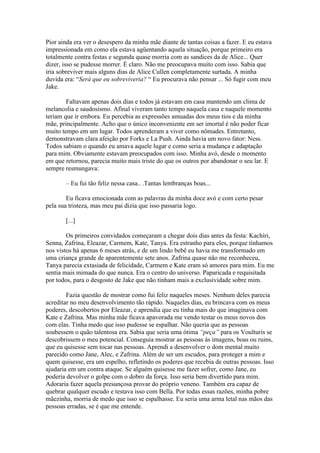 Pior ainda era ver o desespero da minha mãe diante de tantas coisas a fazer. E eu estava
impressionada em como ela estava agüentando aquela situação, porque primeiro era
totalmente contra festas e segunda quase morria com as sandices da de Alice... Quer
dizer, isso se pudesse morrer. É claro. Não me preocupava muito com isso. Sabia que
iria sobreviver mais alguns dias de Alice Cullen completamente surtada. A minha
duvida era: “Será que eu sobreviveria? “ Eu procurava não pensar ... Só fugir com meu
Jake.

        Faltavam apenas dois dias e todos já estavam em casa mantendo um clima de
melancolia e saudosismo. Afinal viveram tanto tempo naquela casa e naquele momento
teriam que ir embora. Eu percebia as expressões amuadas dos meus tios e da minha
mãe, principalmente. Acho que o único inconveniente em ser imortal é não poder ficar
muito tempo em um lugar. Todos aprenderam a viver como nômades. Entretanto,
demonstravam clara afeição por Forks e La Push. Ainda havia um novo fator: Ness.
Todos sabiam o quando eu amava aquele lugar e como seria a mudança e adaptação
para mim. Obviamente estavam preocupados com isso. Minha avó, desde o momento
em que retornou, parecia muito mais triste do que os outros por abandonar o seu lar. E
sempre resmungava:

       – Eu fui tão feliz nessa casa.. .Tantas lembranças boas...

        Eu ficava emocionada com as palavras da minha doce avó e com certo pesar
pela sua tristeza, mas meu pai dizia que isso passaria logo.

       [...]

        Os primeiros convidados começaram a chegar dois dias antes da festa: Kachiri,
Senna, Zafrina, Eleazar, Carmem, Kate, Tanya. Era estranho para eles, porque tínhamos
nos vistos há apenas 6 meses atrás, e de um lindo bebê eu havia me transformado em
uma criança grande de aparentemente sete anos. Zafrina quase não me reconheceu,
Tanya parecia extasiada de felicidade, Carmem e Kate eram só amores para mim. Eu me
sentia mais mimada do que nunca. Era o centro do universo. Paparicada e requisitada
por todos, para o desgosto de Jake que não tinham mais a exclusividade sobre mim.

        Fazia questão de mostrar como fui feliz naqueles meses. Nenhum deles parecia
acreditar no meu desenvolvimento tão rápido. Naqueles dias, eu brincava com os meus
poderes, descobertos por Eleazar, e aprendia que eu tinha mais do que imaginava com
Kate e Zafrina. Mas minha mãe ficava apavorada me vendo testar os meus novos dos
com elas. Tinha medo que isso pudesse se espalhar. Não queria que as pessoas
soubessem o quão talentosa era. Sabia que seria uma ótima “peça” para os Voulturis se
descobrissem o meu potencial. Conseguia mostrar as pessoas às imagens, boas ou ruins,
que eu quisesse sem tocar nas pessoas. Aprendi a desenvolver o dom mental muito
parecido como Jane, Alec, e Zafrina. Além de ser um escudos, para proteger a mim e
quem quisesse, era um espelho, refletindo os poderes que recebia de outras pessoas. Isso
ajudaria em um contra ataque. Se alguém quisesse me fazer sofrer, como Jane, eu
poderia devolver o golpe com o dobro da força. Isso seria bem divertido para mim.
Adoraria fazer aquela presunçosa provar do próprio veneno. Também era capaz de
quebrar qualquer escudo e testava isso com Bella. Por todas essas razões, minha pobre
mãezinha, morria de medo que isso se espalhasse. Eu seria uma arma letal nas mãos das
pessoas erradas, se é que me entende.
 