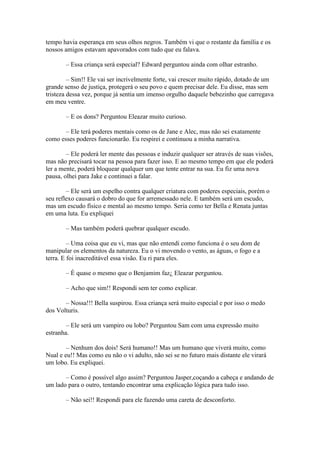 tempo havia esperança em seus olhos negros. Também vi que o restante da família e os
nossos amigos estavam apavorados com tudo que eu falava.

       – Essa criança será especial? Edward perguntou ainda com olhar estranho.

         – Sim!! Ele vai ser incrivelmente forte, vai crescer muito rápido, dotado de um
grande senso de justiça, protegerá o seu povo e quem precisar dele. Eu disse, mas sem
tristeza dessa vez, porque já sentia um imenso orgulho daquele bebezinho que carregava
em meu ventre.

       – E os dons? Perguntou Eleazar muito curioso.

       – Ele terá poderes mentais como os de Jane e Alec, mas não sei exatamente
como esses poderes funcionarão. Eu respirei e continuou a minha narrativa.

        – Ele poderá ler mente das pessoas e induzir qualquer ser através de suas visões,
mas não precisará tocar na pessoa para fazer isso. E ao mesmo tempo em que ele poderá
ler a mente, poderá bloquear qualquer um que tente entrar na sua. Eu fiz uma nova
pausa, olhei para Jake e continuei a falar.

        – Ele será um espelho contra qualquer criatura com poderes especiais, porém o
seu reflexo causará o dobro do que for arremessado nele. E também será um escudo,
mas um escudo físico e mental ao mesmo tempo. Seria como ter Bella e Renata juntas
em uma luta. Eu expliquei

       – Mas também poderá quebrar qualquer escudo.

         – Uma coisa que eu vi, mas que não entendi como funciona é o seu dom de
manipular os elementos da natureza. Eu o vi movendo o vento, as águas, o fogo e a
terra. E foi inacreditável essa visão. Eu ri para eles.

       – È quase o mesmo que o Benjamim faz¿ Eleazar perguntou.

       – Acho que sim!! Respondi sem ter como explicar.

       – Nossa!!! Bella suspirou. Essa criança será muito especial e por isso o medo
dos Volturis.

        – Ele será um vampiro ou lobo? Perguntou Sam com uma expressão muito
estranha.

        – Nenhum dos dois! Será humano!! Mas um humano que viverá muito, como
Nual e eu!! Mas como eu não o vi adulto, não sei se no futuro mais distante ele virará
um lobo. Eu expliquei.

       – Como é possível algo assim? Perguntou Jasper,coçando a cabeça e andando de
um lado para o outro, tentando encontrar uma explicação lógica para tudo isso.

       – Não sei!! Respondi para ele fazendo uma careta de desconforto.
 