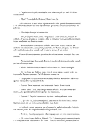 – Os primeiros chegarão em três dias, mas não conseguir ver nada. Eu disse
decepcionada.

       – Alice!! Tente ajudá-la. Ordenou Edward para ela.

         Alice sentou-se ao meu lado e segurou a minha mão, quando de repente comecei
a ver o futuro novamente e a falar rapidamente o que eu via, sem colocar coerência nas
palavras.

       – Eles chegarão daqui as duas noites.

       – São 20 vampiros muito fortes e preparados. Usam vestes que parecem de
soldados de guerra. Quando eu comecei a falar as primeiras visões, um silêncio irritante
tomou aquela sala por alguns segundos.

       – Aro transformou os melhores soldados americano, russos, alemães...Os
melhores em todo mundo. E eles foram preparados por 4 anos...Porque a sua decisão
sobre os Cullens já estava tomada e ele precisava apenas de um motivo.

       Eleazer olhou curiosamente, para direção onde estávamos meus pais, Jake e eu
dizendo:

        – Aro nunca iria perdoar aquela derrota. A sua decisão já estava tomada, mas ele
precisava de um pretexto.

       – Não há nenhuma infração! Disse Carlisle com a voz serena de sempre.

       – Ele vai alegar que fará isso para o bem da nossa raça e o vidente será a sua
testemunha. Tanya respondeu a Carlisle fazendo uma careta.

        – Desgraçado!! Eu vou arrancar a sua cabeça!! Gritou Bella furiosa e Edward a
apertou em seus braços para confortá-la.

       – E agora? Esme perguntou com uma voz de choro e desesperança.

         – Vamos lutar!! Disse Jake comigo em seus braços e eu o senti tremer por
inteiro. Acho que não se transformou porque me machucaria.

       – Esperem!!! Eu gritei enquanto as lágrimas corriam pelo meu rosto.

       – O que você viu, querida? Perguntou Jake olhando nos meus olhos, com as
lágrimas caindo em seu rosto, acompanhando o meu choro.

       –A visão do vidente o mostrou que alguma coisa poderia dá errado. Então ele
tem um novo plano.. Eu suspirei fundo e cai de joelhos no chão.

       – Terrível... Eu gritava enquanto Jake me pegava em seu colo para me acalmar.

        – Ele enviará os verdadeiros filhos da LUA!!vHomens que foram amaldiçoados
e se transformam em lobisomem na lua cheia... Eles são obedientes, pois suas famílias
 