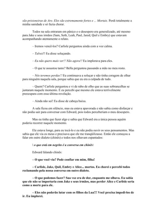 são prisioneiras de Aro. Eles são extremamente fortes e ... Mortais. Perdi totalmente a
minha sanidade e só fazia chorar.

        Todos na sala entraram em pânico e o desespero era generalizado, até mesmo
para Jake e seus irmãos (Sam, Seth, Leah, Paul, Jared, Quil e Embry) que estavam
acompanhando atentamente o relato.

       – Iremos vencê-los? Carlisle perguntou ainda com a voz calma.

       – Talvez!! Eu disse soluçando.

       – Eu não quero mais ver!! Não agora!! Eu implorava para eles.

       – O que te assustou tanto? Bella perguntou passando a mão no meu rosto.

        – Nós teremos perdas!! Eu continuava a soluçar e não tinha coragem de olhar
para ninguém naquela sala, porque sabia que eu era a culpada de tudo.

       – Quem? Carlisle perguntou e vi de rabo de olho que as suas sobrancelhas se
juntaram naquele momento. E eu percebi que mesmo ele estava terrivelmente
preocupara com essa última revelação.

       – Ainda não sei! Eu disse de cabeça baixa.

       A sala ficou em silêncio, mas eu estava apavorada e não sabia como disfarçar e
não podia sair para conversar com Edward, pois todos perceberiam o meu desespero.

        Mas eu tinha que fazer algo e sabia que Edward era a única pessoa aquém
poderia recorrer naquele momento.

        Ele estava longe, para eu tocá-lo e eu não podia ouvir os seus pensamentos. Mas
sabia que ele via os meus e precisava que ele me tranqüilizasse. Então ele começou a
falar em outro dialeto (chinês) e todos nos olhavam espantados:

        o que está em negrito é a conversa em chinês

       Edward falando chinês:

       – O que você viu? Pode confiar em mim, filha!

      – Carlisle, Jake, Quil, Embry e Alice... mortos. Eu chorei e percebi todos
reclamando pela nossa conversa em outro dialeto.

        – O que podemos fazer? Sua voz era de dor, enquanto me olhava. Eu sabia
que ele não se importaria com Jake e seus irmãos, mas perder Alice e Carlisle seria
como a morte para ele.

        – Eles não poderão lutar com os filhos da Lua!!! Você precisa impedi-los de
ir. Eu implorei.
 