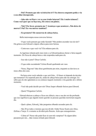 – Pai!! Prometa que não vai deixá-los ir!!! Eu chorava enquanto pedia e via
o seu olhar desesperado.

      – Jake não vai ficar e ver os seus irmão lutarem!! Ele é muito teimoso!!
Como você quer que eu faça isso¿ Ele estava em pânico.

      – Não!! Por favor, prometa-me !! Aconteça o que acontecer...Não deixe ele
morrer!! Pai!! Eu vou morrer também!!

       – Eu prometo!! Ele sussurrou de cabeça baixa.

       Bella interrompeu nossa conversa furiosa:

        – O que vocês pensam que estão fazendo? Não podem esconder isso de nós!!
Ela gritava com Edward e depois olhava para mim furiosa.

       – Conte-nos o que você viu? Ela ordenou para ele.

     As lagrimas rolaram pelo meu rosto e se Edward pudesse chorar o faria naquele
momento. Ele ficou de cabeça baixa e não respondeu nada para ela.

       – Isso não é justo!! Disse Carlisle.

       – O que estão escondendo? Gritou Rosali quebrando um vaso.

       – Nesse, Diga-me? Jake disse gentilmente pra mim, enquanto eu desviava os
meus olhos dos seus.

        –Na hora certa vocês saberão o que será feito... O futuro só depende da decisão
que tomamos!! Eu respondi para ele, ainda de cabeça baixa para não me entregar. Eu
sabia que ele não agüentaria se eu contasse naquele momento e iria guardar até o último
momento.

       – Você não pode decidir por nós! Disse Jasper olhando furioso para Edward.

       – Quem? Perguntou Carlisle.

        Edward abaixou a cabeça e ficou em silêncio, mas a sua dor era tão profunda
que isso significava que alguém muito querido ou pessoas queridas morreriam naquele
dia.

       – Qual o plano, Edward¿ Jake perguntou olhando acusador para ele.

        – São 20 ao todos e teremos que nos dividir. Então Nesse ficará com Alice,
Zefrina e Tanya. E o restante se dividirá pela floresta. Acho que conseguiremos.

       – Calma ai!! Nesse não pode ficar só com três vampiras!! Se algum deles
passarem por nós... Jake rosnou irritado para Edward.
 