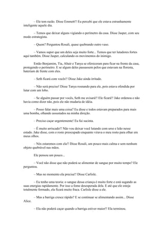 – Ele tem razão. Disse Emmett!! Eu percebi que ele estava estranhamente
inteligente aquele dia.

      – Temos que deixar alguns vigiando o perímetro da casa. Disse Jasper, com seu
modo estrategista.

         – Quem? Perguntou Rosali, quase quebrando outro vaso.

        – Vamos supor que um deles seja muito forte... Temos que ter lutadores fortes
aqui também. Disse Jasper, calculando os movimentos do inimigo.

        Então Benjamim, Tia, Altair e Tanya se ofereceram para ficar na frente da casa,
protegendo o perímetro. E se algum deles passassem pelos que estavam na floresta,
bateriam de frente com eles.

         – Seth ficará com vocês!! Disse Jake ainda irritado.

        – Não será preciso! Disse Tanya rosnando para ele, pois estava ofendida por
lutar com um lobo.

        – Se alguém passar por vocês, Seth me avisará!! Ele ficará!! Jake ordenou e não
havia como dizer não, pois ele não mudaria de idéia.

      – Posso falar mais uma coisa? Eu disse e todos estavam preparados para mais
uma bomba, olhando assustados na minha direção.

         – Preciso caçar urgentemente! Eu fui sucinta.

        – É muito arriscado!! Não vou deixar você lutando com urso e leão nesse
estado. Jake disse, com o rosto preocupado enquanto virava o meu rosto para olhar em
meus olhos.

        – Nós estaremos com ela!! Disse Rosali, um pouco mais calma e sem nenhum
objeto quebrável nas mãos.

         Ele pensou um pouco...

       – Você não disse que não poderá se alimentar de sangue por muito tempo? Ele
perguntou.

         – Mas no momento ela precisa!! Disse Carlisle.

       – Eu tenho uma teoria: o sangue dessa criança é muito forte e está sugando as
suas energias rapidamente. Por isso a fome desesperada dela. E até que ele esteja
totalmente formado, ela ficará muito fraca. Carlisle disse a ele.

         – Mas a barriga cresce rápido? E se continuar se alimentando assim... Disse
Alice.

         – Ela não poderá caçar quando a barriga estiver maior!! Ela terminou.
 
