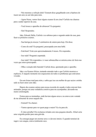 – Nós traremos a refeição dela!! Emmett disse gargalhando com a hipótese de
trazer um urso ou um leão para mim.

        – Agora Nesse, vamos fazer alguns exames lá em cima? Carlisle me chamou
para o andar superior da casa.

       – Você trouxe o aparelho de ultrasson? Eu perguntei.

       – Sim! Respondeu.

        Jake, Edward, Bella, Carlisle e eu subimos para o segundo andar da casa, para
fazer os primeiros exames.

       – Sua barriga já cresceu 3 centímetros de ontem para hoje. Ele disse.

       – Como ele está? Eu perguntei, preocupada com meu bebê.

       – Está bem!! Está com aproximadamente 4 meses. Ele respondeu.

       – Isso tudo? Perguntei espantada.

       – Isso tudo!! Ele respondeu e vi suas sobrancelhas se unirem,como ele fazia nas
vezes que estava preocupado.

       – Olha o coração dele batendo! Carlisle disse, apontando para o aparelho.

       Jake e eu ficamos felizes, tentando entender tudo o que Carlisle mostrava e
explicava. E naquele momento nos esquecemos de todos os problemas que estávamos
vivendo.

       Era um êxtase total para mim, e sabia que isso era melhor do que saciar a minha
sede ou fazer amor com Jake.

       Depois dos exames saímos para nossa excursão de caçada e todos estavam bem
animados, porque era uma verdadeira comitiva para me acompanhar, deixando-me
muito constrangida.

       Fomos para as montanhas, onde haviam alguns ursos e eu estava com vontade
de me alimentar de ursos naquele dia.

       – Emmett? Eu chamei.

       – Vamos apostar para ver quem pega o maior? Eu ria para ele.

       – É claro pirralha! Ele exclamou irritado com meu pequeno desafio. Afinal seria
uma vergonha perder para uma grávida.

        Eu consegui pegar um enorme urso e o devorei inteiro. E quando terminei de
sugar o seu sangue, estava totalmente seco.
 
