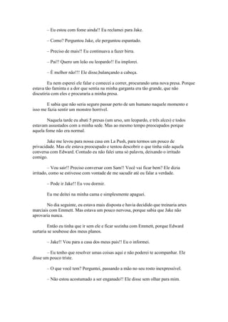 – Eu estou com fome ainda!! Eu reclamei para Jake.

       – Como? Perguntou Jake, ele perguntou espantado.

       – Preciso de mais!! Eu continuava a fazer birra.

       – Pai!! Quero um leão ou leopardo!! Eu implorei.

       – È melhor não!!! Ele disse,balançando a cabeça.

        Eu nem esperei ele falar e comecei a correr, procurando uma nova presa. Porque
estava tão faminta e a dor que sentia na minha garganta era tão grande, que não
discutiria com eles e procuraria a minha presa.

       E sabia que não seria seguro passar perto de um humano naquele momento e
isso me fazia sentir um monstro horrível.

        Naquela tarde eu abati 5 presas (um urso, um leopardo, e três alces) e todos
estavam assustados com a minha sede. Mas ao mesmo tempo preocupados porque
aquela fome não era normal.

        Jake me levou para nossa casa em La Push, para termos um pouco de
privacidade. Mas ele estava preocupado e tentou descobrir o que tinha sido aquela
conversa com Edward. Contudo eu não falei uma só palavra, deixando o irritado
comigo.

         – Vou sair!! Preciso conversar com Sam!! Você vai ficar bem? Ele dizia
irritado, como se estivesse com vontade de me sacudir até eu falar a verdade.

       – Pode ir Jake!! Eu vou dormir.

       Eu me deitei na minha cama e simplesmente apaguei.

       No dia seguinte, eu estava mais disposta e havia decidido que treinaria artes
marciais com Emmett. Mas estava um pouco nervosa, porque sabia que Jake não
aprovaria nunca.

         Então eu tinha que ir sem ele e ficar sozinha com Emmett, porque Edward
surtaria se soubesse dos meus planos.

       – Jake!! Vou para a casa dos meus pais!! Eu o informei.

       – Eu tenho que resolver umas coisas aqui e não poderei te acompanhar. Ele
disse um pouco triste.

       – O que você tem? Perguntei, passando a mão no seu rosto inexpressível.

       – Não estou acostumado a ser enganado!! Ele disse sem olhar para mim.
 