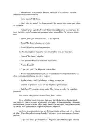 – Ninguém está te enganando. Somente omitindo!! Eu continuava tentando
dobrá-lo com jeitinho carinhoso.

       – Da no mesmo!! Ele falou.

       – Jake!! Não fica assim!! Por favor entenda!! Eu preciso fazer coisas para o bem
de todos nós.

       – Nunca tivemos segredos, Nesse!! De repente você resolver esconder algo de
mim. Isso não é justo!! Ainda mais agora que vamos ter um filho. Ele jogou na minha
cara.

       – Vamos parar com essa discussão. Tá? Eu implorei.

       – Tchau!! Eu disse, beijando o seu rosto.

       – Tchau!! Ele disse sem olhar para mim.

       Eu fui em direção ao meu carro e sai em direção a casa dos meus pais.

       – Emmett? Eu chamei baixinho.

       – Fala, pirralha? Ele disse com olhos inquisitivos.

       – Preciso de você!!

       – O que você quer? Ele perguntou, desconfiado.

        – Preciso treinar artes marciais!! Caso esses mercenário cheguem até mim. Eu
disse a verdade para ele, mas ele estava receoso.

       – Seu Pai e Jake... não! Ele balançou a cabeça em negativa.

       – Emmett, eu preciso!!! E não sou tão frágil!! Eu gritei com ele.

       – Tudo bem!! Vamos para longe, então. Mas é nosso segredo. Ele gargalhou
para mim.

       Nós saímos sem que nos vissem e fomos para a clareira.

         Eu já sabia lutar muito bem, mas fazia anos que não fazia isso. Porque desde
que comecei a crescer, comecei achar aquela brincadeira de luta muito chata e dispensei
companhia de Emmett e Jasper. Além disso, Jake não provava esse tipo de brincadeira e
se irritava. Mas agora era vital eu praticar para está preparada.

        As horas se passaram e nós não nos demos conta, de repente pude ver as figuras
de Jake e Edward irritadíssimo nos olhando. E cheguei a pensar que matariam Emmett
por isso.

       – O que você pensa que está fazendo? Perguntou Edward furioso para Emmett.
 