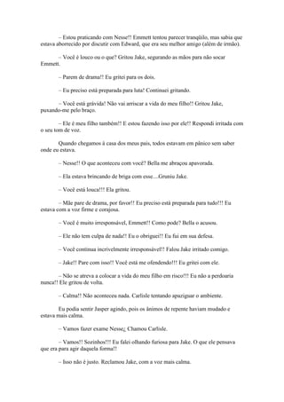 – Estou praticando com Nesse!! Emmett tentou parecer tranqüilo, mas sabia que
estava aborrecido por discutir com Edward, que era seu melhor amigo (além de irmão).

      – Você é louco ou o que? Gritou Jake, segurando as mãos para não socar
Emmett.

       – Parem de drama!! Eu gritei para os dois.

       – Eu preciso está preparada para luta! Continuei gritando.

      – Você está grávida! Não vai arriscar a vida do meu filho!! Gritou Jake,
puxando-me pelo braço.

        – Ele é meu filho também!! E estou fazendo isso por ele!! Respondi irritada com
o seu tom de voz.

       Quando chegamos à casa dos meus pais, todos estavam em pânico sem saber
onde eu estava.

       – Nesse!! O que aconteceu com você? Bella me abraçou apavorada.

       – Ela estava brincando de briga com esse....Gruniu Jake.

       – Você está louca!!! Ela gritou.

        – Mãe pare de drama, por favor!! Eu preciso está preparada para tudo!!! Eu
estava com a voz firme e corajosa.

       – Você é muito irresponsável, Emmett!! Como pode? Bella o acusou.

       – Ele não tem culpa de nada!! Eu o obriguei!! Eu fui em sua defesa.

       – Você continua incrivelmente irresponsável!! Falou Jake irritado comigo.

       – Jake!! Pare com isso!! Você está me ofendendo!!! Eu gritei com ele.

       – Não se atreva a colocar a vida do meu filho em risco!!! Eu não a perdoaria
nunca!! Ele gritou de volta.

       – Calma!! Não aconteceu nada. Carlisle tentando apaziguar o ambiente.

        Eu podia sentir Jasper agindo, pois os ânimos de repente haviam mudado e
estava mais calma.

       – Vamos fazer exame Nesse¿ Chamou Carlisle.

        – Vamos!! Sozinhos!!! Eu falei olhando furiosa para Jake. O que ele pensava
que era para agir daquela forma!!

       – Isso não é justo. Reclamou Jake, com a voz mais calma.
 