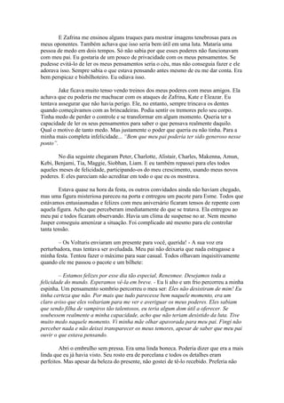 E Zafrina me ensinou alguns truques para mostrar imagens tenebrosas para os
meus oponentes. Também achava que isso seria bem útil em uma luta. Mataria uma
pessoa de medo em dois tempos. Só não sabia por que esses poderes não funcionavam
com meu pai. Eu gostaria de um pouco de privacidade com os meus pensamentos. Se
pudesse evitá-lo de ler os meus pensamentos seria o céu, mas não conseguia fazer e ele
adorava isso. Sempre sabia o que estava pensando antes mesmo de eu me dar conta. Era
bem perspicaz e bisbilhoteiro. Eu odiava isso.

        Jake ficava muito tenso vendo treinos dos meus poderes com meus amigos. Ela
achava que eu poderia me machucar com os ataques de Zafrina, Kate e Eleazar. Eu
tentava assegurar que não havia perigo. Ele, no entanto, sempre trincava os dentes
quando começávamos com as brincadeiras. Podia sentir os tremores pelo seu corpo.
Tinha medo de perder o controle e se transformar em algum momento. Queria ter a
capacidade de ler os seus pensamentos para saber o que pensava realmente daquilo.
Qual o motivo de tanto medo. Mas justamente o poder que queria eu não tinha. Para a
minha mais completa infelicidade... “Bem que meu pai poderia ter sido generoso nesse
ponto”.

        No dia seguinte chegaram Peter, Charlotte, Alistair, Charles, Makenna, Amun,
Kebi, Benjami, Tia, Maggie, Siobhan, Liam. E eu também repassei para eles todos
aqueles meses de felicidade, participando-os do meu crescimento, usando meus novos
poderes. E eles pareciam não acreditar em todo o que eu os mostrava.

        Estava quase na hora da festa, os outros convidados ainda não haviam chegado,
mas uma figura misteriosa pareceu na porta e entregou um pacote para Esme. Todos que
estávamos entusiasmadas e felizes com meu aniversário ficaram tensos de repente com
aquela figura. Acho que perceberam imediatamente do que se tratava. Ela entregou ao
meu pai e todos ficaram observando. Havia um clima de suspense no ar. Nem mesmo
Jasper conseguiu amenizar a situação. Foi complicado até mesmo para ele controlar
tanta tensão.

        – Os Volturis enviaram um presente para você, querida! - A sua voz era
perturbadora, mas tentava ser aveludada. Meu pai não deixaria que nada estragasse a
minha festa. Tentou fazer o máximo para suar casual. Todos olhavam inquisitivamente
quando ele me passou o pacote e um bilhete:

        – Estamos felizes por esse dia tão especial, Renesmee. Desejamos toda a
felicidade do mundo. Esperamos vê-la em breve. - Eu li alto e um frio percorreu a minha
espinha. Um pensamento sombrio percorreu o meu ser: Eles não desistiram de mim! Eu
tinha certeza que não. Por mais que tudo parecesse bem naquele momento, era um
claro aviso que eles voltariam para me ver e averiguar os meus poderes. Eles sabiam
que sendo filha de vampiros tão talentosos, eu teria algum dom útil a oferecer. Se
soubessem realmente a minha capacidade, acho que não teriam desistido da luta. Tive
muito medo naquele momento. Vi minha mãe olhar apavorada para meu pai. Fingi não
perceber nada e não deixei transparecer os meus temores, apesar de saber que meu pai
ouvir o que estava pensando.

        Abri o embrulho sem pressa. Era uma linda boneca. Poderia dizer que era a mais
linda que eu já havia visto. Seu rosto era de porcelana e todos os detalhes eram
perfeitos. Mas apesar da beleza do presente, não gostei de tê-lo recebido. Preferia não
 