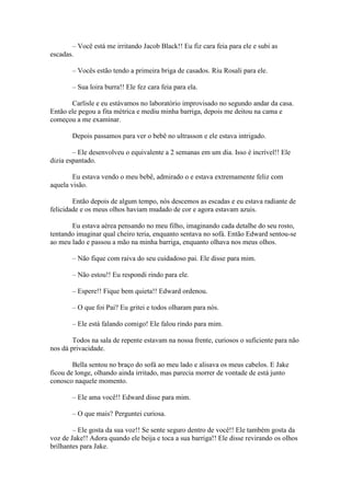 – Você está me irritando Jacob Black!! Eu fiz cara feia para ele e subi as
escadas.

       – Vocês estão tendo a primeira briga de casados. Riu Rosali para ele.

       – Sua loira burra!! Ele fez cara feia para ela.

       Carlisle e eu estávamos no laboratório improvisado no segundo andar da casa.
Então ele pegou a fita métrica e mediu minha barriga, depois me deitou na cama e
começou a me examinar.

       Depois passamos para ver o bebê no ultrasson e ele estava intrigado.

        – Ele desenvolveu o equivalente a 2 semanas em um dia. Isso é incrível!! Ele
dizia espantado.

        Eu estava vendo o meu bebê, admirado o e estava extremamente feliz com
aquela visão.

        Então depois de algum tempo, nós descemos as escadas e eu estava radiante de
felicidade e os meus olhos haviam mudado de cor e agora estavam azuis.

       Eu estava aérea pensando no meu filho, imaginando cada detalhe do seu rosto,
tentando imaginar qual cheiro teria, enquanto sentava no sofá. Então Edward sentou-se
ao meu lado e passou a mão na minha barriga, enquanto olhava nos meus olhos.

       – Não fique com raiva do seu cuidadoso pai. Ele disse para mim.

       – Não estou!! Eu respondi rindo para ele.

       – Espere!! Fique bem quieta!! Edward ordenou.

       – O que foi Pai? Eu gritei e todos olharam para nós.

       – Ele está falando comigo! Ele falou rindo para mim.

        Todos na sala de repente estavam na nossa frente, curiosos o suficiente para não
nos dá privacidade.

        Bella sentou no braço do sofá ao meu lado e alisava os meus cabelos. E Jake
ficou de longe, olhando ainda irritado, mas parecia morrer de vontade de está junto
conosco naquele momento.

       – Ele ama você!! Edward disse para mim.

       – O que mais? Perguntei curiosa.

        – Ele gosta da sua voz!! Se sente seguro dentro de você!! Ele também gosta da
voz de Jake!! Adora quando ele beija e toca a sua barriga!! Ele disse revirando os olhos
brilhantes para Jake.
 