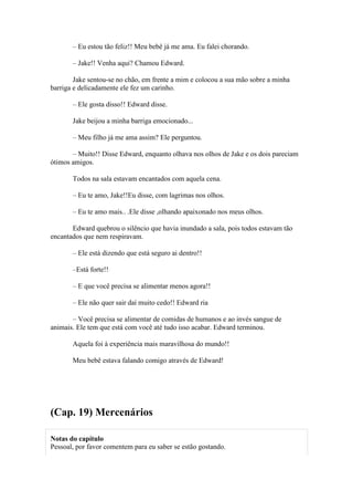 – Eu estou tão feliz!! Meu bebê já me ama. Eu falei chorando.

       – Jake!! Venha aqui? Chamou Edward.

        Jake sentou-se no chão, em frente a mim e colocou a sua mão sobre a minha
barriga e delicadamente ele fez um carinho.

       – Ele gosta disso!! Edward disse.

       Jake beijou a minha barriga emocionado...

       – Meu filho já me ama assim? Ele perguntou.

       – Muito!! Disse Edward, enquanto olhava nos olhos de Jake e os dois pareciam
ótimos amigos.

       Todos na sala estavam encantados com aquela cena.

       – Eu te amo, Jake!!Eu disse, com lagrimas nos olhos.

       – Eu te amo mais.. .Ele disse ,olhando apaixonado nos meus olhos.

       Edward quebrou o silêncio que havia inundado a sala, pois todos estavam tão
encantados que nem respiravam.

       – Ele está dizendo que está seguro ai dentro!!

       –Está forte!!

       – E que você precisa se alimentar menos agora!!

       – Ele não quer sair daí muito cedo!! Edward ria

       – Você precisa se alimentar de comidas de humanos e ao invés sangue de
animais. Ele tem que está com você até tudo isso acabar. Edward terminou.

       Aquela foi à experiência mais maravilhosa do mundo!!

       Meu bebê estava falando comigo através de Edward!




(Cap. 19) Mercenários

Notas do capítulo
Pessoal, por favor comentem para eu saber se estão gostando.
 