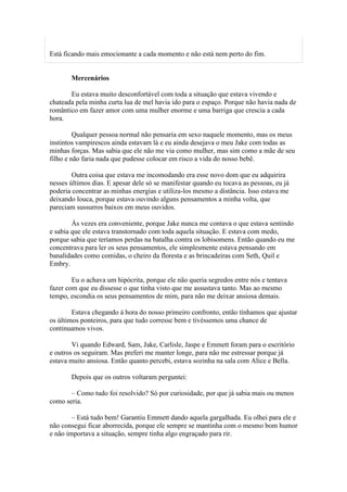 Está ficando mais emocionante a cada momento e não está nem perto do fim.


       Mercenários

       Eu estava muito desconfortável com toda a situação que estava vivendo e
chateada pela minha curta lua de mel havia ido para o espaço. Porque não havia nada de
romântico em fazer amor com uma mulher enorme e uma barriga que crescia a cada
hora.

         Qualquer pessoa normal não pensaria em sexo naquele momento, mas os meus
instintos vampirescos ainda estavam lá e eu ainda desejava o meu Jake com todas as
minhas forças. Mas sabia que ele não me via como mulher, mas sim como a mãe de seu
filho e não faria nada que pudesse colocar em risco a vida do nosso bebê.

        Outra coisa que estava me incomodando era esse novo dom que eu adquirira
nesses últimos dias. E apesar dele só se manifestar quando eu tocava as pessoas, eu já
poderia concentrar as minhas energias e utiliza-los mesmo a distância. Isso estava me
deixando louca, porque estava ouvindo alguns pensamentos a minha volta, que
pareciam sussurros baixos em meus ouvidos.

        Às vezes era conveniente, porque Jake nunca me contava o que estava sentindo
e sabia que ele estava transtornado com toda aquela situação. E estava com medo,
porque sabia que teríamos perdas na batalha contra os lobisomens. Então quando eu me
concentrava para ler os seus pensamentos, ele simplesmente estava pensando em
banalidades como comidas, o cheiro da floresta e as brincadeiras com Seth, Quil e
Embry.

        Eu o achava um hipócrita, porque ele não queria segredos entre nós e tentava
fazer com que eu dissesse o que tinha visto que me assustava tanto. Mas ao mesmo
tempo, escondia os seus pensamentos de mim, para não me deixar ansiosa demais.

        Estava chegando à hora do nosso primeiro confronto, então tínhamos que ajustar
os últimos ponteiros, para que tudo corresse bem e tivéssemos uma chance de
continuamos vivos.

        Vi quando Edward, Sam, Jake, Carlisle, Jaspe e Emmett foram para o escritório
e outros os seguiram. Mas preferi me manter longe, para não me estressar porque já
estava muito ansiosa. Então quanto percebi, estava sozinha na sala com Alice e Bella.

       Depois que os outros voltaram perguntei:

       – Como tudo foi resolvido? Só por curiosidade, por que já sabia mais ou menos
como seria.

        – Está tudo bem! Garantiu Emmett dando aquela gargalhada. Eu olhei para ele e
não consegui ficar aborrecida, porque ele sempre se mantinha com o mesmo bom humor
e não importava a situação, sempre tinha algo engraçado para rir.
 