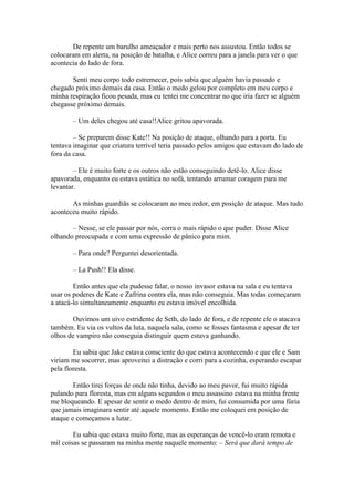 De repente um barulho ameaçador e mais perto nos assustou. Então todos se
colocaram em alerta, na posição de batalha, e Alice correu para a janela para ver o que
acontecia do lado de fora.

       Senti meu corpo todo estremecer, pois sabia que alguém havia passado e
chegado próximo demais da casa. Então o medo gelou por completo em meu corpo e
minha respiração ficou pesada, mas eu tentei me concentrar no que iria fazer se alguém
chegasse próximo demais.

       – Um deles chegou até casa!!Alice gritou apavorada.

        – Se preparem disse Kate!! Na posição de ataque, olhando para a porta. Eu
tentava imaginar que criatura terrível teria passado pelos amigos que estavam do lado de
fora da casa.

        – Ele é muito forte e os outros não estão conseguindo detê-lo. Alice disse
apavorada, enquanto eu estava estática no sofá, tentando arrumar coragem para me
levantar.

       As minhas guardiãs se colocaram ao meu redor, em posição de ataque. Mas tudo
aconteceu muito rápido.

       – Nesse, se ele passar por nós, corra o mais rápido o que puder. Disse Alice
olhando preocupada e com uma expressão de pânico para mim.

       – Para onde? Perguntei desorientada.

       – La Push!! Ela disse.

        Então antes que ela pudesse falar, o nosso invasor estava na sala e eu tentava
usar os poderes de Kate e Zafrina contra ela, mas não conseguia. Mas todas começaram
a atacá-lo simultaneamente enquanto eu estava imóvel encolhida.

       Ouvimos um uivo estridente de Seth, do lado de fora, e de repente ele o atacava
também. Eu via os vultos da luta, naquela sala, como se fosses fantasma e apesar de ter
olhos de vampiro não conseguia distinguir quem estava ganhando.

        Eu sabia que Jake estava consciente do que estava acontecendo e que ele e Sam
viriam me socorrer, mas aproveitei a distração e corri para a cozinha, esperando escapar
pela floresta.

        Então tirei forças de onde não tinha, devido ao meu pavor, fui muito rápida
pulando para floresta, mas em alguns segundos o meu assassino estava na minha frente
me bloqueando. E apesar de sentir o medo dentro de mim, fui consumida por uma fúria
que jamais imaginara sentir até aquele momento. Então me coloquei em posição de
ataque e começamos a lutar.

        Eu sabia que estava muito forte, mas as esperanças de vencê-lo eram remota e
mil coisas se passaram na minha mente naquele momento: – Será que dará tempo de
 