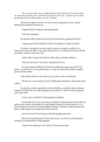 – Ele era um escudo, mas eu rompi todas as suas barreiras e ao mesmo tempo
ele tentou me paralisar, mas eu levantei um escudo contra ele.. E depois que ele ficou
paralisado de dor foi fácil acabar com ele. Terminei.

        Passaram-se alguns minutos e os outros foram chegando em casa e aquela
batalha havia acabado bem para nós.

       – Alguém ferido? Perguntei ainda preocupada.

       – Sim! Sam respondeu.

       De repente Embry entrou na sala com Leah nos braços, agonizando de dor.

       – Tragam a para cima? Ordenou Carlisle, já subindo as escadas correndo.

        Os lobos se agrupavam na sala e todos, mesmo os vampiros, podiam ver o
transtorno de Jake nos olhos e seu corpo trêmulo de dor. Eu sabia que ele como Alfa de
seu bando, sofreria as dores de Leah.

       – Calma Jake!! Agora está tudo bem. Disse Sam, tentando acalma-lo.

       – Não está tudo bem!!! Ele gritou, explodindo de raiva.

         – As nossas defesas falharam!! Ela ficou sozinha com aquele monstro!!! Ele
podia... Eu pude ouvir os seus pensamentos e vi que ele estava terrivelmente culpado
por me deixar sozinha.

       Então Jasper colocou a mão sobre ele e aos poucos foi se acalmando.

        – Mostre-nos o que aconteceu, Nesse? Bella pediu passando as mãos pelos meus
cabelos.

       Eu estendi as mãos, segurando as mãos de Zafrina, e comecei a passar todas as
imagens da minha luta com aquele gigantesco mercenário. E todos ficaram espantados
com o que viram.

       – Como você o imobilizou? Sam perguntou intrigado.

       – Eu percebi que ele era um escudo e a primeira coisa que pensei foi que deveria
quebrar esse escudo, mas também tive que bloqueá-lo para ele não me paralisa.. E ao
mesmo tempo me concentrei nos pensamentos de Kate e Zafrina e canalizei apenas um
pouco. Então quando eu consegui ficou fácil vencê-lo.

       – Isso foi incrível!! Disse Eleazer olhando intrigado para mim.

       –Mas teve um grande preço!! Estou muito fraca, com fome e sede! Respondi,
sentindo a dor queimando a minha garganta.

       – Vamos trazer algo para você, Nesse!! Emmett disse rindo.
 