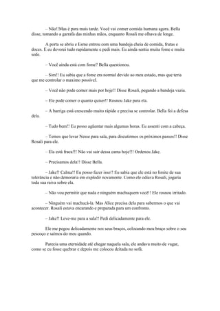 – Não!!Mas é para mais tarde. Você vai comer comida humana agora. Bella
disse, tomando a garrafa das minhas mãos, enquanto Rosali me olhava de longe.

        A porta se abriu e Esme entrou com uma bandeja cheia de comida, frutas e
doces. E eu devorei tudo rapidamente e pedi mais. Eu ainda sentia muita fome e muita
sede.

        – Você ainda está com fome? Bella questionou.

       – Sim!! Eu sabia que a fome era normal devido ao meu estado, mas que teria
que me controlar o maximo possível.

        – Você não pode comer mais por hoje!! Disse Rosali, pegando a bandeja vazia.

        – Ele pode comer o quanto quiser!! Rosnou Jake para ela.

        – A barriga está crescendo muito rápido e precisa se controlar. Bella foi a defesa
dela.

        – Tudo bem!! Eu posso agüentar mais algumas horas. Eu assenti com a cabeça.

        – Temos que levar Nesse para sala, para discutirmos os próximos passos!! Disse
Rosali para ele.

        – Ela está fraca!!! Não vai sair dessa cama hoje!!! Ordenou Jake.

        – Precisamos dela!! Disse Bella.

        – Jake!! Calma!! Eu posso fazer isso!! Eu sabia que ele está no limite de sua
tolerância e não demoraria em explodir novamente. Como ele odiava Rosali, jogaria
toda sua raiva sobre ela.

        – Não vou permitir que nada e ninguém machuquem você!! Ele rosnou irritado.

       – Ninguém vai machucá-la. Mas Alice precisa dela para sabermos o que vai
acontecer. Rosali estava encarando e preparada para um confronto.

        – Jake!! Leve-me para a sala!! Pedi delicadamente para ele.

       Ele me pegou delicadamente nos seus braços, colocando meu braço sobre o seu
pescoço e saímos do meu quando.

       Parecia uma eternidade até chegar naquela sala, ele andava muito de vagar,
como se eu fosse quebrar e depois me colocou deitada no sofá.
 