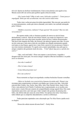 tê-lo ali. Queria me desfazer imediatamente. Estava tensa demais com aquele aviso.
Mesmo assim abri um sorriso para quebrar aquele clima de tensão.

      – Ela é muito linda!! Olha só mãe como é delicada e perfeita!! – Tentei parecer
empolgada. Sabia que não acreditariam, mas não custava nada tentar.

       Todos riam e achavam graça da minha ingenuidade. Mas meu pai, que podia ler
os meus pensamentos, soube que estava chateada, com medo e me sentindo ameaçada
pelos Volturis:

       – Malditos assassinos, italianos!! O que querem? Me assustar? Mas isso não
vai acontecer!!

        De repente minha visão se iluminou quando ele entrou na sala de forma
deslumbrante e amável. Além de uma beleza natural, sua roupa era impecável e nem
parecia àquele cara com calça jeans rascadas, peitos de fora e cabelos desarrumados.
Não havia não ninguém tão lindo, tão formoso, tão adorável quanto meu Jake. Eu nem
me dei conta que a sala estava cheia de convidados me olhando atentamente quando
corri para os seus braços, agarrei-me o mais forte o possível em seu pescoço e beijei o
seu rosto moreno estonteante. Fiz aquilo com a maior naturalidade, mas acho que os
amigos vampiros não gostaram muito da cena... ”E daí? Quem liga para a opinião dos
outros?”

        – Jake, você está lindo! - Disse sem reparar a cara de horror, vergonha e
desaprovação dos meus pais. Os nossos amigos vampiros olhavam incrédulos e eu podia
ouvir os sussurros:

       – Isso não é saudável!

       – Ela é só uma criança!

       – Como Edward permite isso!

       –Ele é um cachorro!

       Nesse momento eu fiquei envergonhada e minhas bochechas ficaram vermelhar.

        – Odeio ter herdade essa característica humana da minha mãe! -Pensei e me
recompus para cumprimentar os demais convidados que vieram com Jake. Atrás dele
estavam Quil, Embry, Sue, Emily, Sam, Billy, Seth, Paul, Rachel, Kimi, Jared, Colin,
Clair e meu adorável avô Charlie. Conforme iam se apresentando, eu os recebia com
muito amor e muito feliz por estarem ali compartilhando comigo aquela festa. Eles eram
importantes para mim e por mais que o lado vampiro não gostasse da presença dos
lobos, não abriria mão por causa de coisas bobas. Era apenas uma noite. Uma festa e
todos tinham que se comportar educadamente e aceitar as diferenças.

        Todos pareciam espantados com a decoração que Tia Alice fizera e podia ouvir
os elogios:

       –Nossa eles sabem mesmo dá uma festa!! – Emily falou
 
