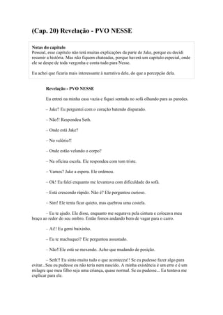 (Cap. 20) Revelação - PVO NESSE

Notas do capítulo
Pessoal, esse capítulo não terá muitas explicações da parte de Jake, porque eu decidi
resumir a história. Mas não fiquem chateadas, porque haverá um capitulo especial, onde
ele se despe de toda vergonha e conta tudo para Nesse.

Eu achei que ficaria mais interessante à narrativa dele, do que a percepção dela.


       Revelação - PVO NESSE

       Eu entrei na minha casa vazia e fiquei sentada no sofá olhando para as paredes.

       – Jake? Eu perguntei com o coração batendo disparado.

       – Não!! Respondeu Seth.

       – Onde está Jake?

       – No velório!!

       – Onde estão velando o corpo?

       – Na oficina escola. Ele respondeu com tom triste.

       – Vamos? Jake a espera. Ele ordenou.

       – Ok! Eu falei enquanto me levantava com dificuldade do sofá.

       – Está crescendo rápido. Não é? Ele perguntou curioso.

       – Sim! Ele tenta ficar quieto, mas quebrou uma costela.

       – Eu te ajudo. Ele disse, enquanto me segurava pela cintura e colocava meu
braço ao redor do seu ombro. Então fomos andando bem de vagar para o carro.

       – Ai!! Eu gemi baixinho.

       – Eu te machuquei? Ele perguntou assustado.

       – Não!!Ele está se mexendo. Acho que mudando de posição.

         – Seth!! Eu sinto muito tudo o que aconteceu!! Se eu pudesse fazer algo para
evitar...Seu eu pudesse eu não teria nem nascido. A minha existência é um erro e é um
milagre que meu filho seja uma criança, quase normal. Se eu pudesse... Eu tentava me
explicar para ele.
 