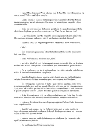 – Nesse!! Não fala assim! Você salvou a vida de Jake!! Se você não nascesse ele
estaria morto!! Talvez os Cullens também.

        – Você o salvou de todas as maneiras possíveis. E quando Edward e Bella se
casaram, pensamos que ele iria morrer. Ele sumiu por algum tempo e quando voltou
estava destruído.

        – E não era nem um pouco do homem que é hoje. E o que ele sentiu por Bella,
não foi uma fração do que você representa para ele. Você é a sua fonte de vida!!

       – O que houve entre eles? Eu perguntei ansiosa e preocupada com a resposta.
Eles nunca me contaram nada sobre isso. O que haviam escondido de mim?

       – Você não sabe? Ele perguntou parecendo arrependido de ter aberto a boca.

       – Não!

        – Eles ficaram amigos quando Edward abandonou Bella. Isso foi pouco antes
dele virar lobo.

       – Tinha pouco mais de dezesseis anos, acho.

        – No início foi difícil, pois Bella era praticamente um zumbi. Mas ele devolveu
a vida a ela e os dois começaram a se envolver ou pelo menos era isso que ele achava.

        – Ele se conformava em ser só amigo dela até ela está recuperada, mais Edward
voltou. E a amizade dos dois ficou complicada.

        – Quando ele descobriu que iriam se casar, durante uma terrível batalha com
exército de vampiros, ele ficou arrasado e após a sua recuperação dói embora.

       – Ele voltou para o casamento de Bella e quase perdeu a cabeça. Então ficou
semanas angustiadas sem noticias, quando Charlie o informou que ela estava com uma
doença rara. - Ele achou que Edward havia mordido e estava disposto a lutar e matá-lo.
E quando chegou à casa dos Cullens, descobriu que ela estava grávida e morrendo.

       – A dor dele era imensa, pois ele sabia que ela iria morrer. Então Sam decidiu
matar Bella antes que você nascesse, mas ele discordou e rompeu com a matilha.

       – Leah e eu decidimos ficar com ele para proteger os Cullens. Então formamos
nossa própria matilha.

        – Quando você nasceu e ele viu Bella morrendo, quis te matar mas teve a
impressão quando a viu ainda nos braços de Rosali. Então prometeu que iria cuidar de
você e te fazer feliz por toda a vida.

        – Naquele momento a vida de Jake começou e tudo que ele viveu antes não
significava mais nada para ele.

       – E a matilha de Sam? E perguntei curiosa.
 