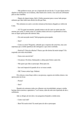 – Não podiam te tocar, por ser a impressão de um de nós. E se por algum motivo
alguém te machucasse ou te matasse, Jake lutaria até a morte e isso seria um sofrimento
para as duas matilhas.

       – Depois de algum tempo, Quil e Embry passaram para o nosso lado porque
acharam que Jake tinha mais direito de alfa que Sam.

         Nós entramos no carro e em dois minutos já havíamos chegado ao velório de
Colin.

       – Ai!! Eu gemi novamente, quando tentava sair do carro ao sentir uma dor
enorme nas costas. E sentia como se a minha coluna estivesse se quebrando ao meio,
mas eu fiquei quieta para não alarmar Jake.

         – Ele está mexendo muito? Seth perguntou preocupado.

         – Sim!!

       – Como eu estou? Perguntei, sabendo que a resposta não seria boa, mas com
esperança que a minha aparência não entregasse o que estava sentindo.

       – Horrível!! Cheia de olheiras!! Parece que não dorme há muito tempo!! Ele
responde com toda sinceridade.

         – Estou com cara de dor?

         – Um pouco. Ele disse, balançando a cabeça para frente e para trás.

         – Não quero que Jake se preocupe. Disse para ele.

         – Isso será impossível quando ele te ver nesse estado.

         – OK! Vamos entrar logo. Ordenei.

       Ele colocou o meu braço sobre o seu pescoço, segurou em minha cintura e me
apoiou para me levar.

         – Pronta?

         – Sim!!

        Quando nós entramos todos nos olharam com incredulidade, porque a minha
barriga estava enorme e aparentava 7 ou 8 meses, além de está com expressão de dor e
sofrimento.

         Jake se dirigiu até nós dois e me perguntou beijando a minha testa:

         – Como você está?

         – Bem!!Só muito triste! Eu menti para ele não se preocupar.
 
