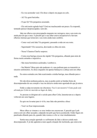– Eu vou acomodar você. Ele disse e depois me pegou no colo.

        – Ai!! Eu gemi baixinho.

        – O que foi? Ele perguntou assustado.

       – Ele está muito agitado hoje!! Está me machucando um pouco. Eu respondi,
tentando parecer despreocupada e sem dor.

        Jake me olhava com preocupação enquanto me carregava, mas o seu rosto era
ainda pior do que o meu. E percebi que o seu olhar estava inexpressível e haviam
olheiras imensas que tornavam o seu rosto ainda mais sombrio.

        – Como você está Jake? Eu perguntei, passando a mão em seu rosto.

        – Suportando!! Ele sussurrou, desviando os olhos de mim.

        – Nesse! Chamou Charlie surpreso.

       – Como essa barriga cresceu tão rápido? Ele perguntou, olhando para mim de
forma muito estranha e inquisitiva.

        – São meus hormônios acelerados. Lembrei-o.

        – Sra Martin? Meus pais não puderam vir, mas pediram para eu transmitir os
sinceros sentimentos. Eu disse enquanto ela apenas balançava a cabeça sem nos olhar.

        Eu estava sentada com Jake acariciando a minha barriga, mas olhando para o
nada.

      Ele não dizia nenhuma palavra, mas eu podia sentir as batidas fortes de
descompassadas do seu coração e isso me deixava ainda mais agoniada do que já estava.

        Então a culpa novamente me chicoteou: Você é um monstro!! Como pode está
aliviada por Colin ter morrido no lugar de Jake¿

       As pessoas se dirigiam até o caixão para olhar Colin, lamentavam-se e depois
voltavam aos seus lugares.

        Eu quis me levantar para ir vê-lo, mas Jake não permitiu e disse:

        – Você vai ficar impressionada.

        Meus olhos se viraram e os seus irmãos nos encaravam. E percebi que Leah
estava com um olhar acusador, culpando-me pelo que havia acontecido. Então fiquei em
paralisada olhando para ela, quando Jake rosnou e a fez se virar imediatamente.

      Sentia meu coração apertado e o sofrimento de Jake o deixava ainda mais
descompassado. E já não agüentava mais aquela situação tão incômoda, que estava me
 