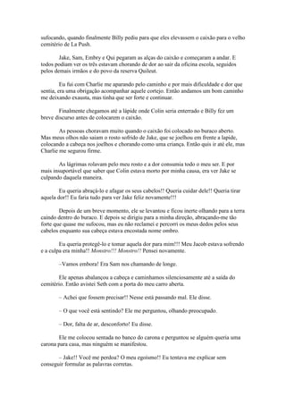 sufocando, quando finalmente Billy pediu para que eles elevassem o caixão para o velho
cemitério de La Push.

        Jake, Sam, Embry e Qui pegaram as alças do caixão e começaram a andar. E
todos podiam ver os três estavam chorando de dor ao sair da oficina escola, seguidos
pelos demais irmãos e do povo da reserva Quileut.

         Eu fui com Charlie me aparando pelo caminho e por mais dificuldade e dor que
sentia, era uma obrigação acompanhar aquele cortejo. Então andamos um bom caminho
me deixando exausta, mas tinha que ser forte e continuar.

        Finalmente chegamos até a lápide onde Colin seria enterrado e Billy fez um
breve discurso antes de colocarem o caixão.

        As pessoas choravam muito quando o caixão foi colocado no buraco aberto.
Mas meus olhos não saiam o rosto sofrido de Jake, que se joelhou em frente a lapide,
colocando a cabeça nos joelhos e chorando como uma criança. Então quis ir até ele, mas
Charlie me segurou firme.

        As lágrimas rolavam pelo meu rosto e a dor consumia todo o meu ser. E por
mais insuportável que saber que Colin estava morto por minha causa, era ver Jake se
culpando daquela maneira.

        Eu queria abraçá-lo e afagar os seus cabelos!! Queria cuidar dele!! Queria tirar
aquela dor!! Eu faria tudo para ver Jake feliz novamente!!!

        Depois de um breve momento, ele se levantou e ficou inerte olhando para a terra
caindo dentro do buraco. E depois se dirigiu para a minha direção, abraçando-me tão
forte que quase me sufocou, mas eu não reclamei e percorri os meus dedos pelos seus
cabelos enquanto sua cabeça estava encostada nome ombro.

        Eu queria protegê-lo e tomar aquela dor para mim!!! Meu Jacob estava sofrendo
e a culpa era minha!! Monstro!!! Monstro!! Pensei novamente.

       –Vamos embora! Era Sam nos chamando de longe.

        Ele apenas abalançou a cabeça e caminhamos silenciosamente até a saída do
cemitério. Então avistei Seth com a porta do meu carro aberta.

       – Achei que fossem precisar!! Nesse está passando mal. Ele disse.

       – O que você está sentindo? Ele me perguntou, olhando preocupado.

       – Dor, falta de ar, desconforto! Eu disse.

       Ele me colocou sentada no banco do carona e perguntou se alguém queria uma
carona para casa, mas ninguém se manifestou.

       – Jake!! Você me perdoa? O meu egoísmo!! Eu tentava me explicar sem
conseguir formular as palavras corretas.
 