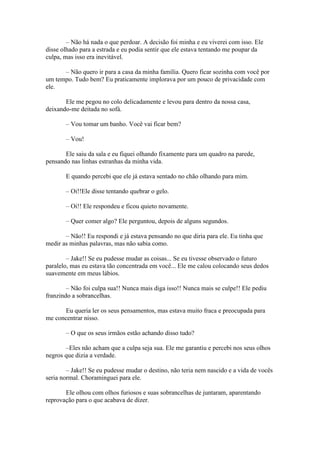 – Não há nada o que perdoar. A decisão foi minha e eu viverei com isso. Ele
disse olhado para a estrada e eu podia sentir que ele estava tentando me poupar da
culpa, mas isso era inevitável.

      – Não quero ir para a casa da minha família. Quero ficar sozinha com você por
um tempo. Tudo bem? Eu praticamente implorava por um pouco de privacidade com
ele.

       Ele me pegou no colo delicadamente e levou para dentro da nossa casa,
deixando-me deitada no sofá.

       – Vou tomar um banho. Você vai ficar bem?

       – Vou!

       Ele saiu da sala e eu fiquei olhando fixamente para um quadro na parede,
pensando nas linhas estranhas da minha vida.

       E quando percebi que ele já estava sentado no chão olhando para mim.

       – Oi!!Ele disse tentando quebrar o gelo.

       – Oi!! Ele respondeu e ficou quieto novamente.

       – Quer comer algo? Ele perguntou, depois de alguns segundos.

       – Não!! Eu respondi e já estava pensando no que diria para ele. Eu tinha que
medir as minhas palavras, mas não sabia como.

        – Jake!! Se eu pudesse mudar as coisas... Se eu tivesse observado o futuro
paralelo, mas eu estava tão concentrada em você... Ele me calou colocando seus dedos
suavemente em meus lábios.

        – Não foi culpa sua!! Nunca mais diga isso!! Nunca mais se culpe!! Ele pediu
franzindo a sobrancelhas.

      Eu queria ler os seus pensamentos, mas estava muito fraca e preocupada para
me concentrar nisso.

       – O que os seus irmãos estão achando disso tudo?

       –Eles não acham que a culpa seja sua. Ele me garantiu e percebi nos seus olhos
negros que dizia a verdade.

        – Jake!! Se eu pudesse mudar o destino, não teria nem nascido e a vida de vocês
seria normal. Choraminguei para ele.

       Ele olhou com olhos furiosos e suas sobrancelhas de juntaram, aparentando
reprovação para o que acabava de dizer.
 