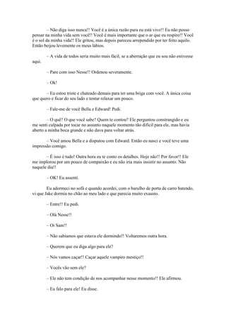 – Não diga isso nunca!! Você é a única razão para eu está vivo!! Eu não posso
pensar na minha vida sem você!! Você é mais importante que o ar que eu respiro!! Você
é o sol da minha vida!! Ele gritou, mas depois pareceu arrependido por ter feito aquilo.
Então beijou levemente os meus lábios.

        – A vida de todos seria muito mais fácil, se a aberração que eu sou não estivesse
aqui.

        – Pare com isso Nesse!! Ordenou severamente.

        – Ok!

       – Eu estou triste e chateado demais para ter uma briga com você. A única coisa
que quero e ficar do seu lado e tentar relaxar um pouco.

        – Fale-me de você Bella e Edward! Pedi.

        – O quê? O que você sabe? Quem te contou? Ele perguntou constrangido e eu
me senti culpada por tocar no assunto naquele momento tão difícil para ele, mas havia
aberto a minha boca grande e não dava para voltar atrás.

       – Você amou Bella e a disputou com Edward. Então eu nasci e você teve uma
impressão comigo.

       – É isso é tudo! Outra hora eu te conto os detalhes. Hoje não!! Por favor!! Ele
me implorou por um pouco de compaixão e eu não iria mais insistir no assunto. Não
naquele dia!!

        – OK! Eu assenti.

        Eu adormeci no sofá e quando acordei, com o barulho de porta de carro batendo,
vi que Jake dormia no chão ao meu lado e que parecia muito exausto.

        – Entre!! Eu pedi.

        – Olá Nesse!!

        – Oi Sam!!

        – Não sabíamos que estava ele dormindo!! Voltaremos outra hora.

        – Querem que eu diga algo para ele?

        – Nós vamos caçar!! Caçar aquele vampiro mestiço!!

        – Vocês vão sem ele?

        – Ele não tem condição de nos acompanhar nesse momento!! Ele afirmou.

        – Eu falo para ele! Eu disse.
 