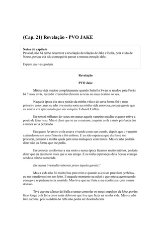 (Cap. 21) Revelação - PVO JAKE

Notas do capítulo
Pessoal, não há como descrever a revelação da relação de Jake e Bella, pela visão de
Nesse, porque ela não conseguiria passar a mesma emoção dele.

Espero que vcs gostem.


                                          Revelação

                                          PVO Jake

       Minha vida mudou completamente quando Isabella Swan se mudou para Forks
há 7 anos atrás, tecendo irremediavelmente as teias no meu destino ao seu.

       Naquela época ela era a paixão da minha vida e de certa forma foi o meu
primeiro amor, mas eu não tive muita sorte na minha vida amorosa, porque garota que
eu amava era apaixonada por um vampiro: Edward Cullen.

       Eu pensei milhares de vezes em matar aquele vampiro maldito e quase estive a
ponto de fazer isso. Mas é claro que se eu o matasse, imporia a ela a mais profunda dor
e nunca seria perdoado.

        Era quase fevereiro e ela estava vivendo como um zumbi, depois que o vampiro
a abandonou em uma floresta e foi embora. E eu não esperava que ela fosse me
procurar, pedindo a minha ajuda para uma maluquice com motos. Mas eu não poderia
dizer não da forma que me pedia.

        Eu comecei a reformar a sua moto e nessa época ficamos muito íntimos, poderia
dizer que eu era muito mais que o seu amigo. E eu tinha esperanças dela ficasse comigo
sendo a minha namorada.

       Eu estava irremediavelmente preso àquela garota!!

        Mas a vida não foi muito boa para mim e quando as coisas pareciam perfeitas,
eu me transformei em um lobo. E naquele momento eu odiei o que estava acontecendo
comigo e se pudesse teria morrido. Mas tive que ser forte e me conformar com o meu
destino.

         Tive que me afastar de Bella e tentar controlar os meus impulsos de lobo, porém
ficar longe dela foi a coisa mais dolorosa que tive que fazer na minha vida. Mas eu não
tive escolha, pois a ordem do Alfa não podia ser desobedecida.
 