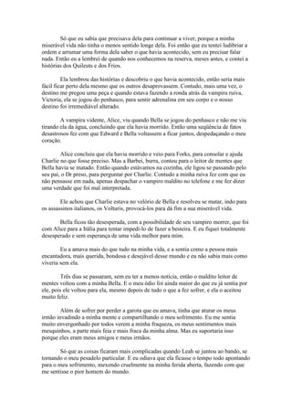 Só que eu sabia que precisava dela para continuar a viver, porque a minha
miserável vida não tinha o menos sentido longe dela. Foi então que eu tentei ludibriar a
ordem e arrumar uma forma dela saber o que havia acontecido, sem eu precisar falar
nada. Então eu a lembrei de quando nos conhecemos na reserva, meses antes, e contei a
histórias dos Quileuts e dos Frios.

         Ela lembrou das histórias e descobriu o que havia acontecido, então seria mais
fácil ficar perto dela mesmo que os outros desaprovassem. Contudo, mais uma vez, o
destino me pregou uma peça e quando estava fazendo a ronda atrás da vampira ruiva,
Victoria, ela se jogou do penhasco, para sentir adrenalina em seu corpo e o nosso
destino foi irremediável alterado.

        A vampira vidente, Alice, viu quando Bella se jogou do penhasco e não me viu
tirando ela da água, concluindo que ela havia morrido. Então uma seqüência de fatos
desastrosos fez com que Edward e Bella voltassem a ficar juntos, despedaçando o meu
coração.

        Alice concluiu que ela havia morrido e veio para Forks, para consolar e ajuda
Charlie no que fosse preciso. Mas a Barbei, burra, contou para o leitor de mentes que
Bella havia se matado. Então quando estávamos na cozinha, ele ligou se passando pelo
seu pai, o Dr preso, para perguntar por Charlie. Contudo a minha raiva fez com que eu
não pensasse em nada, apenas despachar o vampiro maldito no telefone e me fez dizer
uma verdade que foi mal interpretada.

        Ele achou que Charlie estava no velório de Bella e resolveu se matar, indo para
os assassinos italianos, os Volturis, provocá-los para dá fim a sua miserável vida.

       Bella ficou tão desesperada, com a possibilidade de seu vampiro morrer, que foi
com Alice para a Itália para tentar impedi-lo de fazer a besteira. E eu fiquei totalmente
desesperado e sem esperança de uma vida melhor para mim.

        Eu a amava mais do que tudo na minha vida, e a sentia como a pessoa mais
encantadora, mais querida, bondosa e desejável desse mundo e eu não sabia mais como
viveria sem ela.

        Três dias se passaram, sem eu ter a menos notícia, então o maldito leitor de
mentes voltou com a minha Bella. E o meu ódio foi ainda maior do que eu já sentia por
ele, pois ele voltou para ela, mesmo depois de tudo o que a fez sofrer, e ela o aceitou
muito feliz.

        Além de sofrer por perder a garota que eu amava, tinha que aturar os meus
irmão invadindo a minha mente e compartilhando o meu sofrimento. Eu me sentia
muito envergonhado por todos verem a minha fraqueza, os meus sentimentos mais
mesquinhos, a parte mais feia e mais fraca da minha alma. Mas eu suportaria isso
porque eles eram meus amigos e meus irmãos.

        Só que as coisas ficaram mais complicadas quando Leah se juntou ao bando, se
tornando o meu pesadelo particular. E eu odiava que ela ficasse o tempo todo apontando
para o meu sofrimento, mexendo cruelmente na minha ferida aberta, fazendo com que
me sentisse o pior homem do mundo.
 