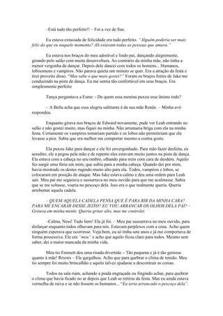 –Está tudo tão perfeito!! – Foi a vez de Sue.

         Eu estava extasiada de felicidade era tudo perfeito. “Alguém poderia ser mais
feliz do que eu naquele momento? Ali estavam todas as pessoas que amava.”

         Eu estava nos braços do meu adorável e lindo pai, dançando alegremente,
girando pelo salão com muita desenvoltura. Ao contrário da minha mãe, não tinha a
menor vergonha de dançar. Depois dele dancei com todos os homens... Humanos,
lobisomens e vampiros. Não parava quieta um minuto se quer. Era a atração da festa e
tirei proveito disso. “Mas sabe o que mais gostei?” Foram os braços fortes de Jake me
conduzindo na pista de dança. Eu me sentia tão confortável em seus braços. Era
simplesmente perfeito

       Tanya perguntava a Esme: - De quem essa menina puxou esse ânimo todo?

       – A Bella acha que essa alegria saltitante é da sua mãe Renêe. – Minha avó
respondeu.

        Enquanto girava nos braços de Edward novamente, pude ver Leah entrando no
salão e não gostei muito, mas fiquei na minha. Não arrumaria briga com ela na minha
festa. Certamente os vampiros tomariam partido e os lobos não permitiriam que ela
levasse a pior. Sabia que era melhor me comportar mesmo a contra gosto.

        Ela puxou Jake para dançar e ele foi envergonhado. Para mão fazer desfeita, eu
acredito, ele a pegou pela mão e de repente eles estavam muito juntos na pista de dança.
Ela estava com a cabeça no seu ombro, olhando para mim com cara de desdém. Aquilo
fez surgir uma fúria em mim, que subiu para a minha cabeça. Quando dei por mim,
havia mostrado os destes rugindo muito alto para ela. Todos, vampiros e lobos, se
colocaram em posição de ataque. Mas Jake estava calmo e deu uma ordem para Leah
sair. Meu pai me segurava e sussurrava no meu ouvido para que me acalmasse. Sabia
que se me soltasse, voaria no pescoço dela. Isso era o que realmente queria. Queria
arrebentar aquela cadela.

       – QUEM AQUELA CADELA PENSA QUE É PARA RIR DA MINHA CARA?
PARA ME ENCARAR DESSE JEITO? EU VOU ARRANCAR OS OLHOS DELA PAI? –
Gritava em minha mente. Queria gritar alto, mas me controlei.

        –Calma, Ness! Tudo bem! Ela já foi. – Meu pai sussurrava no meu ouvido, para
disfarçar enquanto todos olhavam para nós. Estavam perplexos com a cena. Acho quem
ninguém esperava que ocorresse. Veja bem, eu só tinha sete anos e já me comportava de
forma possessiva. Ele era “meu” e acho que aquilo ficou claro para todos. Mesmo sem
saber, dei a maior mancada da minha vida.

       Meu tio Emmett deu uma risada divertida: - Tão pequena e já é tão geniosa
quanto à mãe! Rrsrsrs – Ele gargalhou. Acho que para quebrar o clima de tensão. Meu
tio sempre foi muito brincalhão e aquilo talvez ajudasse a descontrair as coisas.

        Todos na sala riam, achando a piada engraçada ou fingindo achar, para quebrar
o clima que havia ficado no ar depois que Leah se retirou da festa. Mas eu ainda estava
vermelha de raiva e se não fossem os humanos... “Eu teria arrancado o pescoço dela”.
 