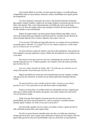 Já era muito difícil se um lobo, na maior parte do tempo, e eu ainda tinha que
compartilhar todos os meus desejos, fracassos, medos, humilhação com aquela garota
tão insuportável.

         Eu estava disposto a lutar pelo meu amor e não desistiria dela tão facilmente
para aquele vampiro maldito, e depois de um tempo cheguei a conclusão que deveria ser
forte e não desistir. Mas o meu relacionamento com Bella não estava muito bom,
porque eu a fiz ficar de castigo, depois que entreguei a história da motos para Charlie, e
ela não atendia os seus telefonemas.

        Depois de algum tempo, ela tentou passar alguns bilhetes para Billy, mas eu
estava tão transtornado que respondi cruelmente para ela. Contudo ela não desistiu da
nossa amizade fugia do leito e mentes, algumas vezes, para ir me ver.

       É isso mesmo!! Ela tinha que fugir dele para me ver, porque ele me considerava
um perigo para a vida dela. Vê se pode!! Ele era um vampiro asqueroso e tinha medo
que eu a matasse por ser um lobo!!!

        Eu estava furioso a ponto de matá-lo, mas havia dois problemas: Sam proibiu de
fazer qualquer coisa que quebrasse o pacto e Bella não me perdoaria se eu acabasse com
o seu amor.

        Por meses eu tive que conviver com isso, contentando-me em ficar com ela
quando fugia para me ver. E depois quando o seu vampiro, leitor de mentes, permitia
que ela fosse me ver.

       Isso era o maior absurdo da minha vida!!! Eu tinha que me contentar em ser
amigo dela quando ele permitia que ela fosse me ver!!

        Depois que Bella me contou que seria transformada em uma vampira, a minha
vida que já era um miserável, se tornou em um inferno particular chamado Edward
Cullen.

       Eu queria matá-lo com as minhas próprias mãos, arrancar a sua cabeça,
queimá-lo vivo!!! Eu o teria feito se isso não fosse matar a minha Bella.

        Passava os meus dias e as minhas noites me consumindo em dor e angústia por
saber que a minha amada, tão bonita, tão quente, com a pele rosada seria uma morta
viva em tão pouco tempo.

        Então teria que fazer alguma coisa para que ela visse que havia outra
possibilidade, que havia novas perspectivas , que eu a amava e a aceitaria mesmo
amando aquele vampiro. Eu tinha certeza que a faria feliz!!!

        Em uma tarde, quando veio me visitar, eu a beijei, a força, e apesar de não ter
sido retribuído da parte dela, amei aquele beijo.

        Isso fez as coisas ficarem estranhas entre nós dois e eu tinha que concertar o
estrago que havia feito, pois a joguei mais ainda para os braços do seu vampiro. Mas ela
agora sabia que havia uma nova possibilidade e que eu a faria feliz se ela permitisse.
 