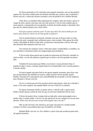 Eu ficava pensando se foi a decisão certa naquele momento, mas eu não poderia
esperar ela virar uma vampira para me declarar dizendo que a amava, que a esperaria e
ficaria com ela. E sabia que mesmo correndo o risco de perdê-la foi a melhor decisão.

        Além disso, eu também tinha esperanças do vampiro, leitor de mentes, querer se
vingar de mim e querer uma luta, mas isso não ocorreu. E ele foi mais maduro que eu
nesse aspecto, conseguindo me envergonhar na frente da minha amada, e deixando claro
que não me mataria porque isso a faria sofrer.

       Será que eu faria a mesma coisa? É claro que não!! Eu estava doido por um
motivo para matá-lo e faria isso de bom grado se pudesse!!

       Novos acontecimentos ocorreram, fazendo com que eu ficasse cada vez mais
próximo do casal, causando mais sofrimento para o meu coração. Mas apesar de sofrer
vendo a felicidade de Bella ao lado dele, eu precisava está presente e deixar claro que
não desistiria dela enquanto estivesse viva.

        Um exército de vampiros estava vindo para matar a minha Bella e a matilha e eu
nos uniríamos e lutaríamos junto aos sanguessugas para protegê-la.

       E foi no meio dessa guerra que eu pude me aproximar de Edward e entender os
motivos dele, e se ele não quisesse a garota que eu amava, até teria gostado um pouco
dele.

       Também foi nessa época que Bella e eu tivemos o nosso primeiro beijo. E
quando eu digo o nosso, é porque aquele beijo foi correspondido com a mesma paixão e
o mesmo desejo.

        Eu havia jogado sujo para fazê-la me querer naquele momento, para fazer com
que ela percebesse que também me amava, então ameacei morrer durante aquela
batalha. Fazendo ela se desesperar com a possibilidade de me perder e ela me implorou
que a beijasse e ficasse com ela.

        Eu tive a certeza que ela teria um bom motivo para pensar, antes de se decidir a
casar e virar uma vampira, mas quando Bella veio me visitar foi a contrário.

       Eu fiquei seriamente ferido, ao tentar salvar a vida de Leah, e quase morri.
Então o doutor presas cuidou de mim até que eu estivesse totalmente fora de risco.

       O leitor de mentes ficou o tempo todo ao lado dele, muito preocupado com a
minha vida e a minha saúde, e me fez ver que apesar de ser um vampiro ele era um cara
decente. Muito mais decente que eu que havia jogado sujo com ela!!!

       Mas eu não iria ficar com remorsos, por jogar sujo para ter a minha amada
comigo e eu faria o que pudesse para que ela pudesse ser minha.

        Quando Bella veio me ver, foi a melhor e a pior coisa que aconteceu para mim,
até aquele momento.
 