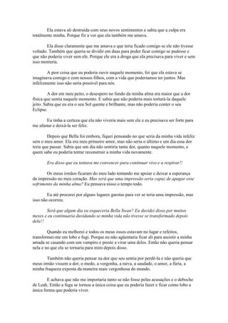 Ela estava ali destruída com seus novos sentimentos e sabia que a culpa era
totalmente minha. Porque fiz a ver que ela também me amava.

        Ela disse claramente que me amava e que teria ficado comigo se ele não tivesse
voltado. Também que queria se dividir em duas para poder ficar comigo se pudesse e
que não poderia viver sem ele. Porque ele era a droga que ela precisava para viver e sem
isso morreria.

        A pior coisa que eu poderia ouvir naquele momento, foi que ela estava se
imaginava comigo e com nossos filhos, com a vida que poderíamos ter juntos. Mas
infelizmente isso não seria possível para nós.

         A dor em meu peito, o desespero no fundo da minha alma era maior que a dor
física que sentia naquele momento. E sabia que não poderia mais torturá-la daquele
jeito. Sabia que eu era o seu Sol quente e brilhante, mas não poderia conter o seu
Eclipse.

       Eu tinha a certeza que ela não viveria mais sem ele e eu precisava ser forte para
me afastar e deixá-la ser feliz.

        Depois que Bella foi embora, fiquei pensando no que seria da minha vida infeliz
sem o meu amor. Ela era meu primeiro amor, mas não seria o último e um dia essa dor
teria que passar. Sabia que um dia não sentiria tanta dor, quanto naquele momento, e
quem sabe eu poderia tentar reconstruir a minha vida novamente.

       Era disso que eu tentava me convencer para continuar vivo e a respirar!!

       Os meus irmãos ficaram do meu lado tentando me apoiar e deixar a esperança
da impressão no meu coração. Mas será que uma impressão seria capaz de apagar esse
sofrimento da minha alma? Eu pensava nisso o tempo todo.

        Eu até procurei por alguns lugares garotas para ver se teria uma impressão, mas
isso não ocorreu.

       Será que algum dia eu esqueceria Bella Swan? Eu duvidei disso por muitos
meses e eu continuaria duvidando se minha vida não tivesse se transformado depois
dela!!

        Quando eu melhorei e todos os meus ossos estavam no lugar e refeitos,
transformei-me em lobo e fugi. Porque eu não agüentaria ficar ali para assistir a minha
amada se casando com um vampiro e preste a virar uma deles. Então não queria pensar
nela e no que ela se tornaria para mim depois disso.

       Também não queria pensar na dor que seu sentia por perdê-la e não queria que
meus irmão vissem a dor, o medo, a vergonha, a raiva, a saudade, o amor, a fúria, a
minha fraqueza exposta da maneira mais vergonhosa do mundo.

        E achava que não me importaria tanto se não fosse pelas acusações e o deboche
de Leah. Então a fuga se tornou a única coisa que eu poderia fazer e ficar como lobo a
única forma que poderia viver.
 
