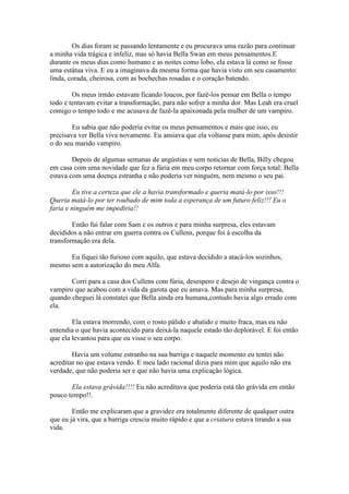 Os dias foram se passando lentamente e eu procurava uma razão para continuar
a minha vida trágica e infeliz, mas só havia Bella Swan em meus pensamentos.E
durante os meus dias como humano e as noites como lobo, ela estava lá como se fosse
uma estátua viva. E eu a imaginava da mesma forma que havia visto em seu casamento:
linda, corada, cheirosa, com as bochechas rosadas e o coração batendo.

        Os meus irmão estavam ficando loucos, por fazê-los pensar em Bella o tempo
todo e tentavam evitar a transformação, para não sofrer a minha dor. Mas Leah era cruel
comigo o tempo todo e me acusava de fazê-la apaixonada pela mulher de um vampiro.

        Eu sabia que não poderia evitar os meus pensamentos e mais que isso, eu
precisava ver Bella viva novamente. Eu ansiava que ela voltasse para mim, após desistir
o do seu marido vampiro.

        Depois de algumas semanas de angústias e sem noticias de Bella, Billy chegou
em casa com uma novidade que fez a fúria em meu corpo retornar com força total: Bella
estava com uma doença estranha e não poderia ver ninguém, nem mesmo o seu pai.

        Eu tive a certeza que ele a havia transformado e queria matá-lo por isso!!!
Queria matá-lo por ter roubado de mim toda a esperança de um futuro feliz!!! Eu o
faria e ninguém me impediria!!

        Então fui falar com Sam e os outros e para minha surpresa, eles estavam
decididos a não entrar em guerra contra os Cullens, porque foi à escolha da
transformação era dela.

      Eu fiquei tão furioso com aquilo, que estava decidido a atacá-los sozinhos,
mesmo sem a autorização do meu Alfa.

       Corri para a casa dos Cullens com fúria, desespero e desejo de vingança contra o
vampiro que acabou com a vida da garota que eu amava. Mas para minha surpresa,
quando cheguei lá constatei que Bella ainda era humana,contudo havia algo errado com
ela.

        Ela estava morrendo, com o rosto pálido e abatido e muito fraca, mas eu não
entendia o que havia acontecido para deixá-la naquele estado tão deplorável. E foi então
que ela levantou para que eu visse o seu corpo.

        Havia um volume estranho na sua barriga e naquele momento eu tentei não
acreditar no que estava vendo. E meu lado racional dizia para mim que aquilo não era
verdade, que não poderia ser e que não havia uma explicação lógica.

       Ela estava grávida!!!! Eu não acreditava que poderia está tão grávida em então
pouco tempo!!.

        Então me explicaram que a gravidez era totalmente diferente de qualquer outra
que eu já vira, que a barriga crescia muito rápido e que a criatura estava tirando a sua
vida.
 