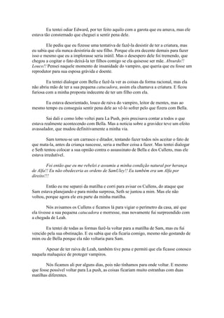 Eu tentei odiar Edward, por ter feito aquilo com a garota que eu amava, mas ele
estava tão consternado que cheguei a sentir pena dele.

        Ele pediu que eu fizesse uma tentativa de fazê-la desistir de ter a criatura, mas
eu sabia que ela nunca desistiria de seu filho. Porque ela era decente demais para fazer
isso e mesmo que eu a implorasse seria inútil. Mas o desespero dele foi tremendo, que
chegou a cogitar o fato deixá-la ter filhos comigo se ela quisesse ser mãe. Absurdo!!
Louco!! Pensei naquele momento de insanidade do vampiro, que queria que eu fosse um
reprodutor para sua esposa grávida e doente.

        Eu tentei dialogar com Bella e fazê-la ver as coisas da forma racional, mas ela
não abriu mão de ter a sua pequena catucadora, assim ela chamava a criatura. E ficou
furiosa com a minha proposta indecente de ter um filho com ela.

      Eu estava desorientado, louco de raiva do vampiro, leitor de mentes, mas ao
mesmo tempo eu conseguia sentir pena dele ao vê-lo sofrer pelo que fizera com Bella.

        Sai dali e como lobo voltei para La Push, pois precisava contar a todos o que
estava realmente acontecendo com Bella. Mas a noticia sobre a gravidez teve um efeito
avassalador, que mudou definitivamente a minha via.

        Sam tornou-se um carrasco e ditador, tentando fazer todos nós aceitar o fato de
que mata-la, antes da criança nascesse, seria a melhor coisa a fazer. Mas tentei dialogar
e Seth tentou colocar a sua opnião contra o assassinato de Bella e dos Cullens, mas ele
estava irredutível.

        Foi então que eu me rebelei e assumiu a minha condição natural por herança
de Alfa!! Eu não obedeceria as ordens de SamUley!! Eu também era um Alfa por
direito!!!

        Então eu me separei da matilha e corri para avisar os Cullens, do ataque que
Sam estava planejando e para minha surpresa, Seth se juntou a mim. Mas ele não
voltou, porque agora ele era parte da minha matilha.

         Nós avisamos os Cullens e ficamos lá para vigiar o perímetro da casa, até que
ela tivesse a sua pequena catucadora e morresse, mas novamente fui surpreendido com
a chegada de Leah.

       Eu tentei de todas as formas fazê-la voltar para a matilha de Sam, mas eu fui
vencido pela sua obstinação. E eu sabia que ela ficaria comigo, mesmo não gostando de
mim ou de Bella porque ela não voltaria para Sam.

       Apesar de ter raiva de Leah, também tive pena e permiti que ela ficasse conosco
naquela maluquice de proteger vampiros.

        Nós ficamos ali por alguns dias, pois não tínhamos para onde voltar. E mesmo
que fosse possível voltar para La push, as coisas ficariam muito estranhas com duas
matilhas diferentes.
 